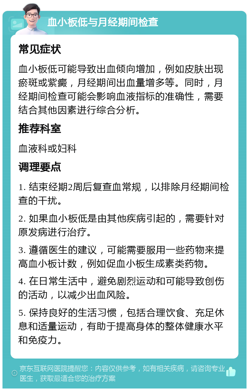 血小板低与月经期间检查 常见症状 血小板低可能导致出血倾向增加，例如皮肤出现瘀斑或紫癜，月经期间出血量增多等。同时，月经期间检查可能会影响血液指标的准确性，需要结合其他因素进行综合分析。 推荐科室 血液科或妇科 调理要点 1. 结束经期2周后复查血常规，以排除月经期间检查的干扰。 2. 如果血小板低是由其他疾病引起的，需要针对原发病进行治疗。 3. 遵循医生的建议，可能需要服用一些药物来提高血小板计数，例如促血小板生成素类药物。 4. 在日常生活中，避免剧烈运动和可能导致创伤的活动，以减少出血风险。 5. 保持良好的生活习惯，包括合理饮食、充足休息和适量运动，有助于提高身体的整体健康水平和免疫力。