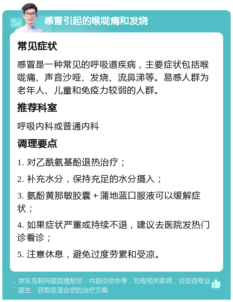 感冒引起的喉咙痛和发烧 常见症状 感冒是一种常见的呼吸道疾病，主要症状包括喉咙痛、声音沙哑、发烧、流鼻涕等。易感人群为老年人、儿童和免疫力较弱的人群。 推荐科室 呼吸内科或普通内科 调理要点 1. 对乙酰氨基酚退热治疗； 2. 补充水分，保持充足的水分摄入； 3. 氨酚黄那敏胶囊＋蒲地蓝口服液可以缓解症状； 4. 如果症状严重或持续不退，建议去医院发热门诊看诊； 5. 注意休息，避免过度劳累和受凉。