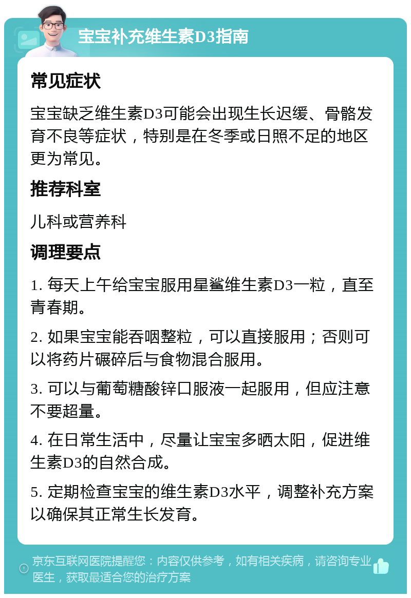 宝宝补充维生素D3指南 常见症状 宝宝缺乏维生素D3可能会出现生长迟缓、骨骼发育不良等症状，特别是在冬季或日照不足的地区更为常见。 推荐科室 儿科或营养科 调理要点 1. 每天上午给宝宝服用星鲨维生素D3一粒，直至青春期。 2. 如果宝宝能吞咽整粒，可以直接服用；否则可以将药片碾碎后与食物混合服用。 3. 可以与葡萄糖酸锌口服液一起服用，但应注意不要超量。 4. 在日常生活中，尽量让宝宝多晒太阳，促进维生素D3的自然合成。 5. 定期检查宝宝的维生素D3水平，调整补充方案以确保其正常生长发育。