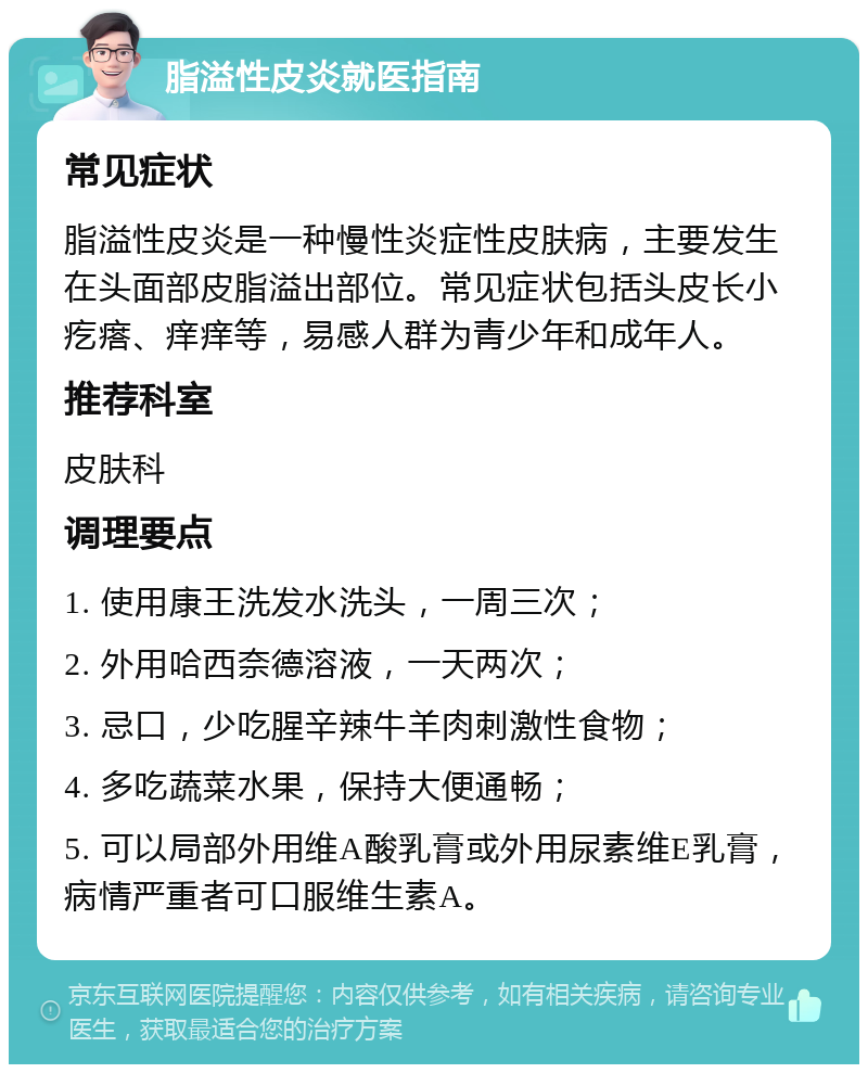 脂溢性皮炎就医指南 常见症状 脂溢性皮炎是一种慢性炎症性皮肤病，主要发生在头面部皮脂溢出部位。常见症状包括头皮长小疙瘩、痒痒等，易感人群为青少年和成年人。 推荐科室 皮肤科 调理要点 1. 使用康王洗发水洗头，一周三次； 2. 外用哈西奈德溶液，一天两次； 3. 忌口，少吃腥辛辣牛羊肉刺激性食物； 4. 多吃蔬菜水果，保持大便通畅； 5. 可以局部外用维A酸乳膏或外用尿素维E乳膏，病情严重者可口服维生素A。