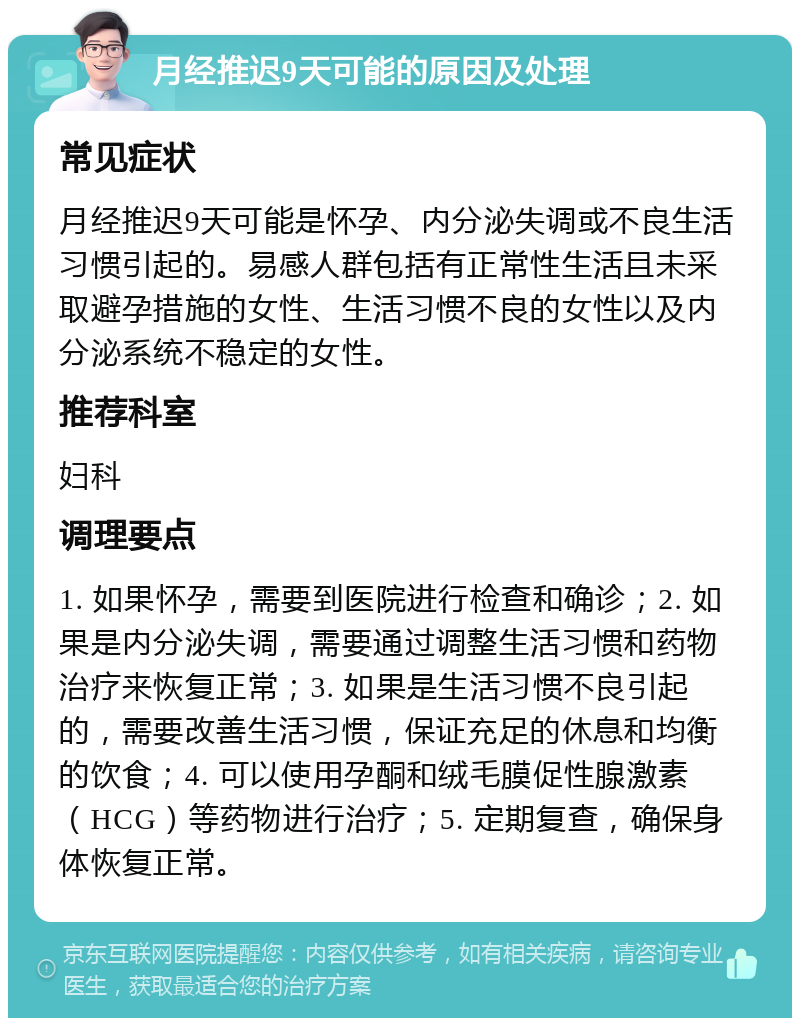 月经推迟9天可能的原因及处理 常见症状 月经推迟9天可能是怀孕、内分泌失调或不良生活习惯引起的。易感人群包括有正常性生活且未采取避孕措施的女性、生活习惯不良的女性以及内分泌系统不稳定的女性。 推荐科室 妇科 调理要点 1. 如果怀孕，需要到医院进行检查和确诊；2. 如果是内分泌失调，需要通过调整生活习惯和药物治疗来恢复正常；3. 如果是生活习惯不良引起的，需要改善生活习惯，保证充足的休息和均衡的饮食；4. 可以使用孕酮和绒毛膜促性腺激素（HCG）等药物进行治疗；5. 定期复查，确保身体恢复正常。