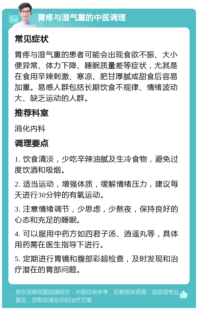 胃疼与湿气重的中医调理 常见症状 胃疼与湿气重的患者可能会出现食欲不振、大小便异常、体力下降、睡眠质量差等症状，尤其是在食用辛辣刺激、寒凉、肥甘厚腻或甜食后容易加重。易感人群包括长期饮食不规律、情绪波动大、缺乏运动的人群。 推荐科室 消化内科 调理要点 1. 饮食清淡，少吃辛辣油腻及生冷食物，避免过度饮酒和吸烟。 2. 适当运动，增强体质，缓解情绪压力，建议每天进行30分钟的有氧运动。 3. 注意情绪调节，少思虑，少熬夜，保持良好的心态和充足的睡眠。 4. 可以服用中药方如四君子汤、逍遥丸等，具体用药需在医生指导下进行。 5. 定期进行胃镜和腹部彩超检查，及时发现和治疗潜在的胃部问题。