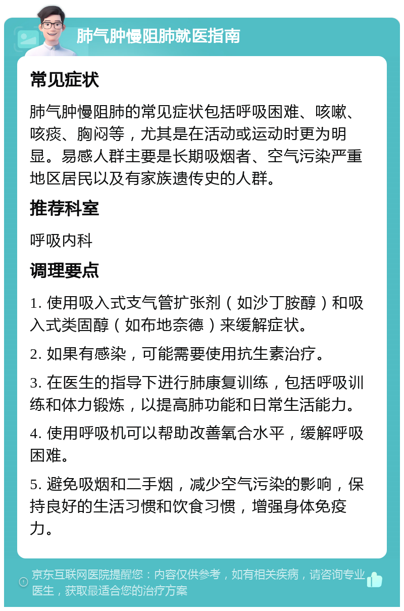 肺气肿慢阻肺就医指南 常见症状 肺气肿慢阻肺的常见症状包括呼吸困难、咳嗽、咳痰、胸闷等，尤其是在活动或运动时更为明显。易感人群主要是长期吸烟者、空气污染严重地区居民以及有家族遗传史的人群。 推荐科室 呼吸内科 调理要点 1. 使用吸入式支气管扩张剂（如沙丁胺醇）和吸入式类固醇（如布地奈德）来缓解症状。 2. 如果有感染，可能需要使用抗生素治疗。 3. 在医生的指导下进行肺康复训练，包括呼吸训练和体力锻炼，以提高肺功能和日常生活能力。 4. 使用呼吸机可以帮助改善氧合水平，缓解呼吸困难。 5. 避免吸烟和二手烟，减少空气污染的影响，保持良好的生活习惯和饮食习惯，增强身体免疫力。