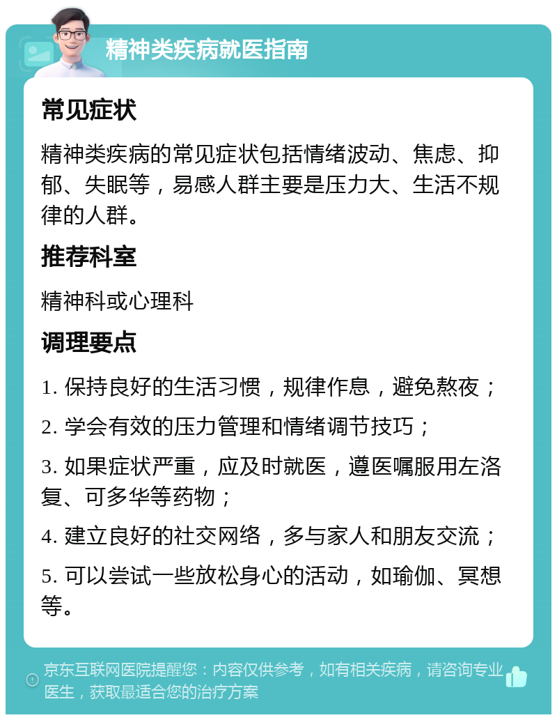 精神类疾病就医指南 常见症状 精神类疾病的常见症状包括情绪波动、焦虑、抑郁、失眠等，易感人群主要是压力大、生活不规律的人群。 推荐科室 精神科或心理科 调理要点 1. 保持良好的生活习惯，规律作息，避免熬夜； 2. 学会有效的压力管理和情绪调节技巧； 3. 如果症状严重，应及时就医，遵医嘱服用左洛复、可多华等药物； 4. 建立良好的社交网络，多与家人和朋友交流； 5. 可以尝试一些放松身心的活动，如瑜伽、冥想等。