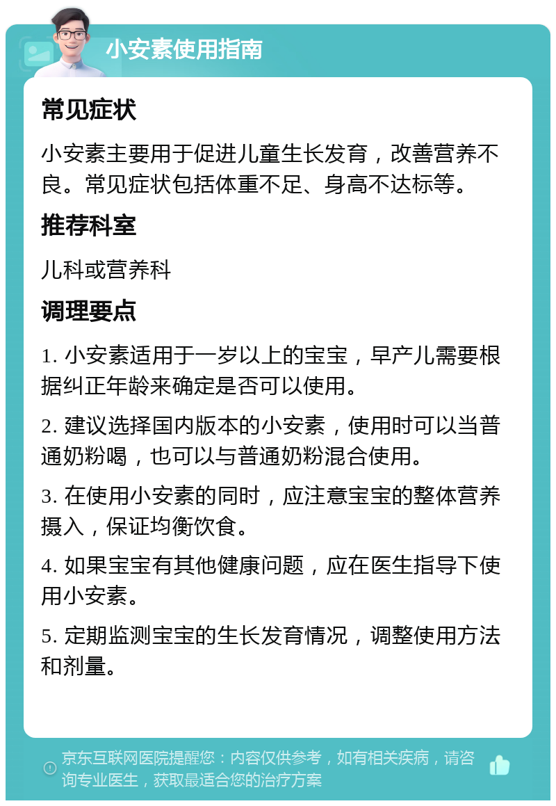 小安素使用指南 常见症状 小安素主要用于促进儿童生长发育，改善营养不良。常见症状包括体重不足、身高不达标等。 推荐科室 儿科或营养科 调理要点 1. 小安素适用于一岁以上的宝宝，早产儿需要根据纠正年龄来确定是否可以使用。 2. 建议选择国内版本的小安素，使用时可以当普通奶粉喝，也可以与普通奶粉混合使用。 3. 在使用小安素的同时，应注意宝宝的整体营养摄入，保证均衡饮食。 4. 如果宝宝有其他健康问题，应在医生指导下使用小安素。 5. 定期监测宝宝的生长发育情况，调整使用方法和剂量。