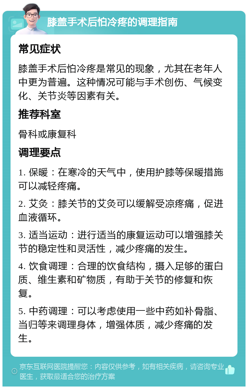 膝盖手术后怕冷疼的调理指南 常见症状 膝盖手术后怕冷疼是常见的现象，尤其在老年人中更为普遍。这种情况可能与手术创伤、气候变化、关节炎等因素有关。 推荐科室 骨科或康复科 调理要点 1. 保暖：在寒冷的天气中，使用护膝等保暖措施可以减轻疼痛。 2. 艾灸：膝关节的艾灸可以缓解受凉疼痛，促进血液循环。 3. 适当运动：进行适当的康复运动可以增强膝关节的稳定性和灵活性，减少疼痛的发生。 4. 饮食调理：合理的饮食结构，摄入足够的蛋白质、维生素和矿物质，有助于关节的修复和恢复。 5. 中药调理：可以考虑使用一些中药如补骨脂、当归等来调理身体，增强体质，减少疼痛的发生。