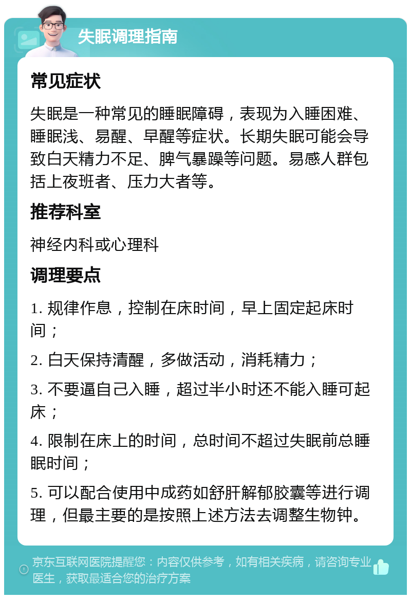 失眠调理指南 常见症状 失眠是一种常见的睡眠障碍，表现为入睡困难、睡眠浅、易醒、早醒等症状。长期失眠可能会导致白天精力不足、脾气暴躁等问题。易感人群包括上夜班者、压力大者等。 推荐科室 神经内科或心理科 调理要点 1. 规律作息，控制在床时间，早上固定起床时间； 2. 白天保持清醒，多做活动，消耗精力； 3. 不要逼自己入睡，超过半小时还不能入睡可起床； 4. 限制在床上的时间，总时间不超过失眠前总睡眠时间； 5. 可以配合使用中成药如舒肝解郁胶囊等进行调理，但最主要的是按照上述方法去调整生物钟。