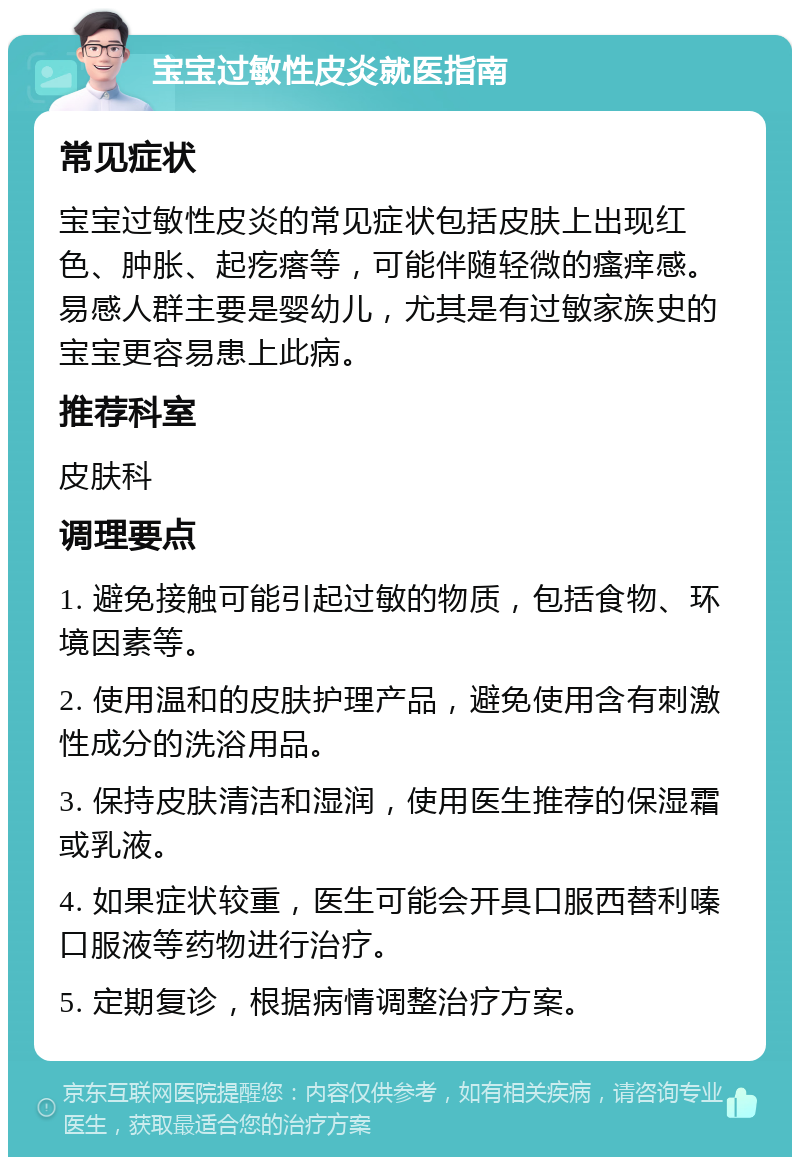 宝宝过敏性皮炎就医指南 常见症状 宝宝过敏性皮炎的常见症状包括皮肤上出现红色、肿胀、起疙瘩等，可能伴随轻微的瘙痒感。易感人群主要是婴幼儿，尤其是有过敏家族史的宝宝更容易患上此病。 推荐科室 皮肤科 调理要点 1. 避免接触可能引起过敏的物质，包括食物、环境因素等。 2. 使用温和的皮肤护理产品，避免使用含有刺激性成分的洗浴用品。 3. 保持皮肤清洁和湿润，使用医生推荐的保湿霜或乳液。 4. 如果症状较重，医生可能会开具口服西替利嗪口服液等药物进行治疗。 5. 定期复诊，根据病情调整治疗方案。