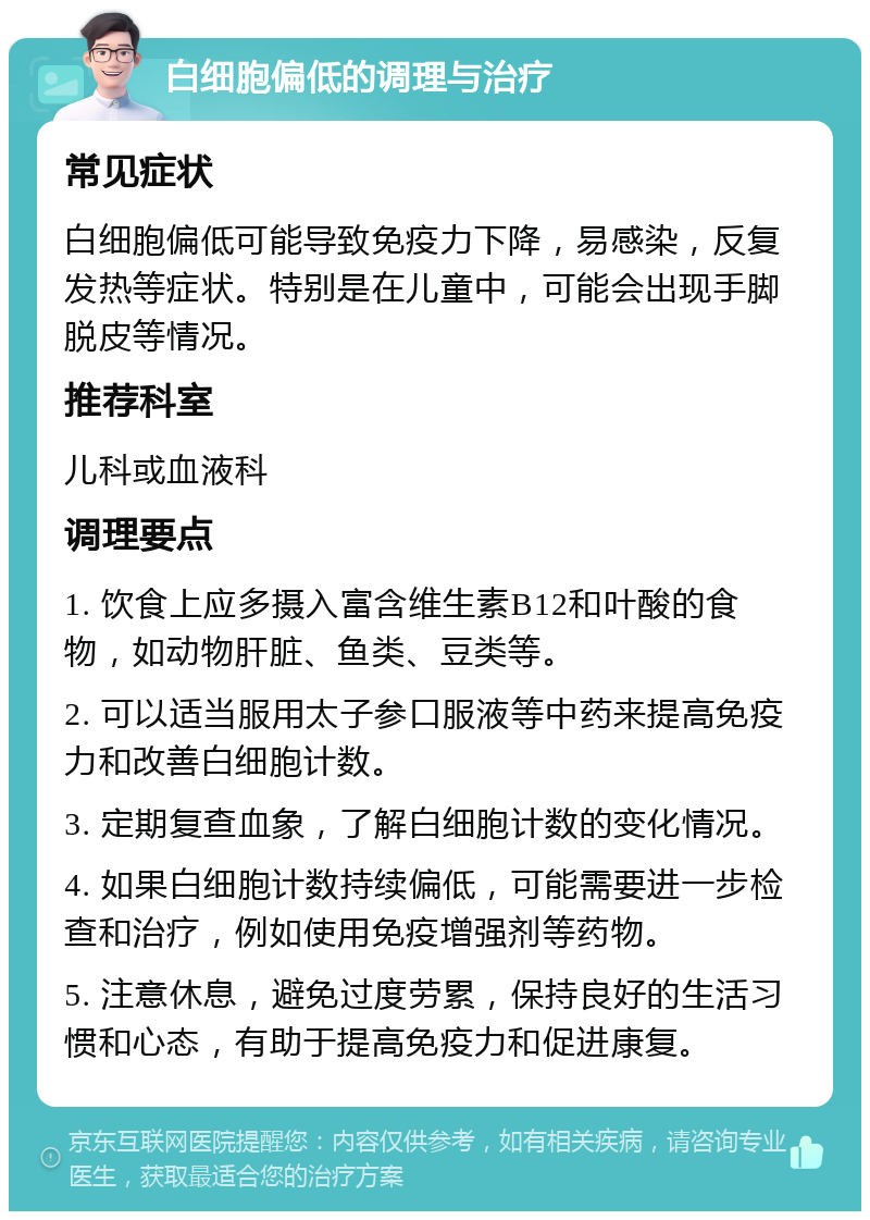 白细胞偏低的调理与治疗 常见症状 白细胞偏低可能导致免疫力下降，易感染，反复发热等症状。特别是在儿童中，可能会出现手脚脱皮等情况。 推荐科室 儿科或血液科 调理要点 1. 饮食上应多摄入富含维生素B12和叶酸的食物，如动物肝脏、鱼类、豆类等。 2. 可以适当服用太子参口服液等中药来提高免疫力和改善白细胞计数。 3. 定期复查血象，了解白细胞计数的变化情况。 4. 如果白细胞计数持续偏低，可能需要进一步检查和治疗，例如使用免疫增强剂等药物。 5. 注意休息，避免过度劳累，保持良好的生活习惯和心态，有助于提高免疫力和促进康复。