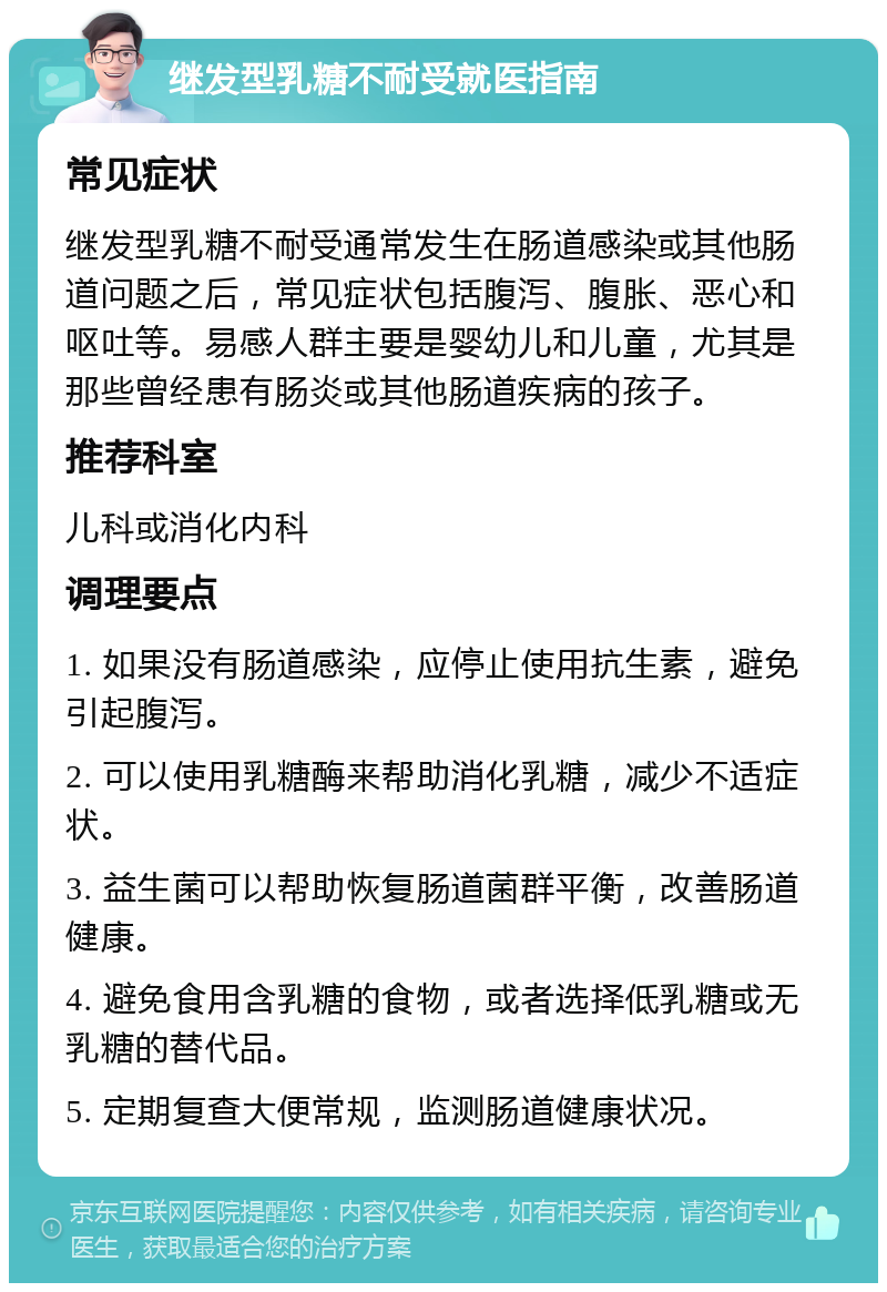 继发型乳糖不耐受就医指南 常见症状 继发型乳糖不耐受通常发生在肠道感染或其他肠道问题之后，常见症状包括腹泻、腹胀、恶心和呕吐等。易感人群主要是婴幼儿和儿童，尤其是那些曾经患有肠炎或其他肠道疾病的孩子。 推荐科室 儿科或消化内科 调理要点 1. 如果没有肠道感染，应停止使用抗生素，避免引起腹泻。 2. 可以使用乳糖酶来帮助消化乳糖，减少不适症状。 3. 益生菌可以帮助恢复肠道菌群平衡，改善肠道健康。 4. 避免食用含乳糖的食物，或者选择低乳糖或无乳糖的替代品。 5. 定期复查大便常规，监测肠道健康状况。