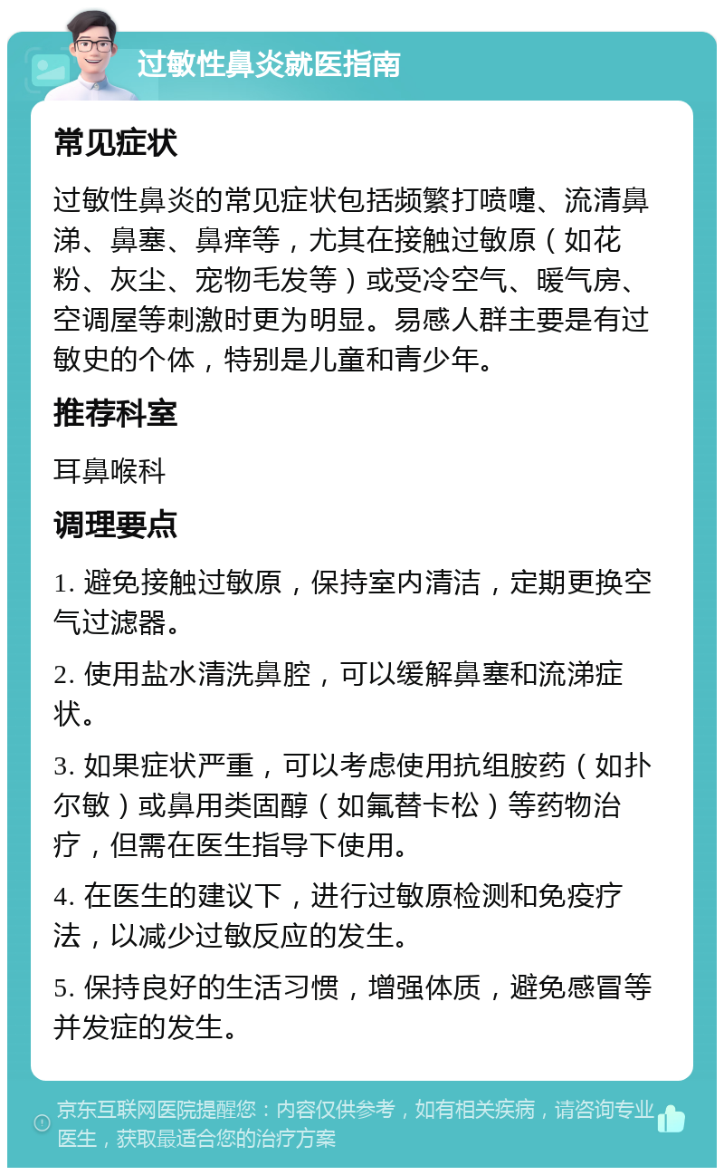 过敏性鼻炎就医指南 常见症状 过敏性鼻炎的常见症状包括频繁打喷嚏、流清鼻涕、鼻塞、鼻痒等，尤其在接触过敏原（如花粉、灰尘、宠物毛发等）或受冷空气、暖气房、空调屋等刺激时更为明显。易感人群主要是有过敏史的个体，特别是儿童和青少年。 推荐科室 耳鼻喉科 调理要点 1. 避免接触过敏原，保持室内清洁，定期更换空气过滤器。 2. 使用盐水清洗鼻腔，可以缓解鼻塞和流涕症状。 3. 如果症状严重，可以考虑使用抗组胺药（如扑尔敏）或鼻用类固醇（如氟替卡松）等药物治疗，但需在医生指导下使用。 4. 在医生的建议下，进行过敏原检测和免疫疗法，以减少过敏反应的发生。 5. 保持良好的生活习惯，增强体质，避免感冒等并发症的发生。