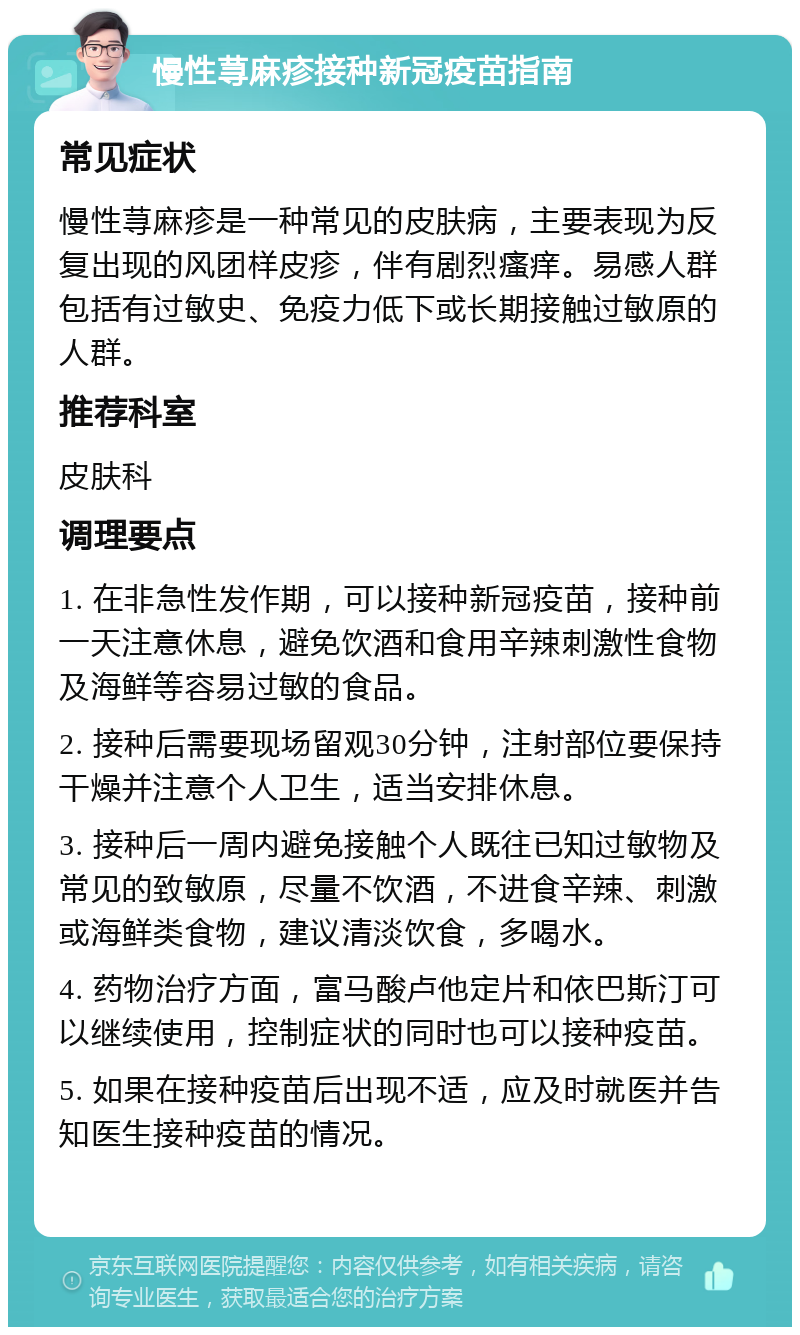 慢性荨麻疹接种新冠疫苗指南 常见症状 慢性荨麻疹是一种常见的皮肤病，主要表现为反复出现的风团样皮疹，伴有剧烈瘙痒。易感人群包括有过敏史、免疫力低下或长期接触过敏原的人群。 推荐科室 皮肤科 调理要点 1. 在非急性发作期，可以接种新冠疫苗，接种前一天注意休息，避免饮酒和食用辛辣刺激性食物及海鲜等容易过敏的食品。 2. 接种后需要现场留观30分钟，注射部位要保持干燥并注意个人卫生，适当安排休息。 3. 接种后一周内避免接触个人既往已知过敏物及常见的致敏原，尽量不饮酒，不进食辛辣、刺激或海鲜类食物，建议清淡饮食，多喝水。 4. 药物治疗方面，富马酸卢他定片和依巴斯汀可以继续使用，控制症状的同时也可以接种疫苗。 5. 如果在接种疫苗后出现不适，应及时就医并告知医生接种疫苗的情况。