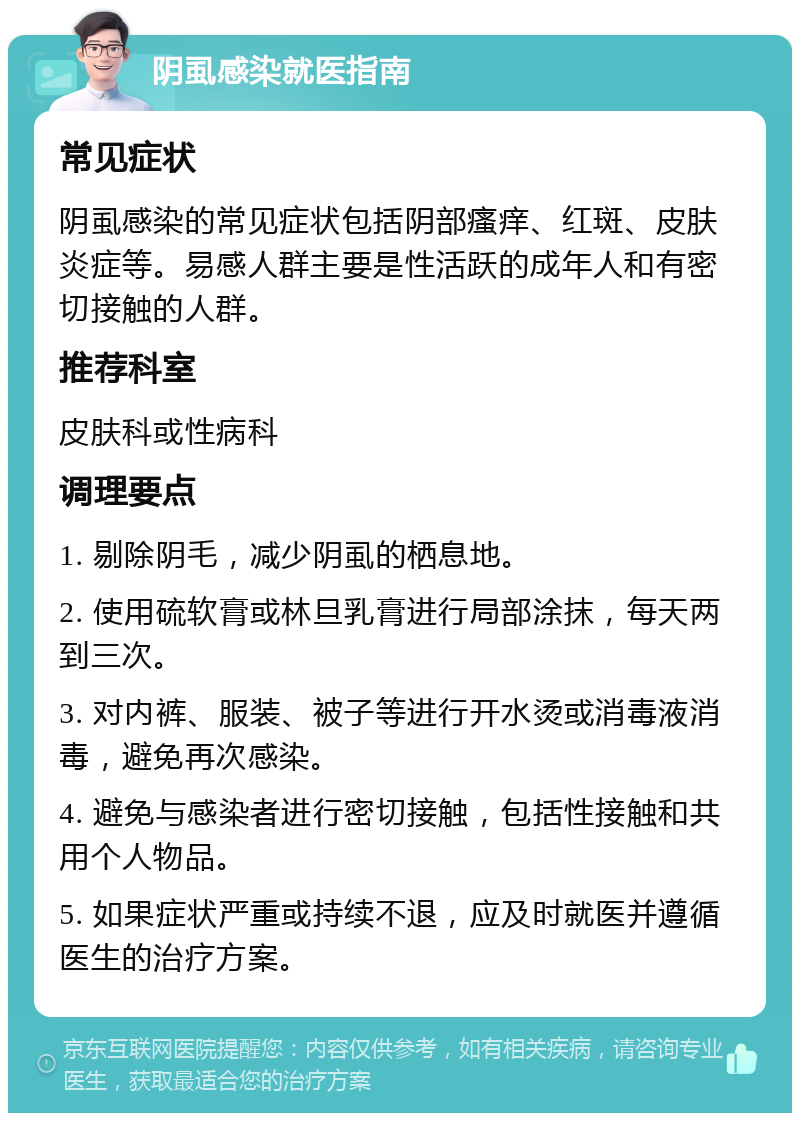 阴虱感染就医指南 常见症状 阴虱感染的常见症状包括阴部瘙痒、红斑、皮肤炎症等。易感人群主要是性活跃的成年人和有密切接触的人群。 推荐科室 皮肤科或性病科 调理要点 1. 剔除阴毛，减少阴虱的栖息地。 2. 使用硫软膏或林旦乳膏进行局部涂抹，每天两到三次。 3. 对内裤、服装、被子等进行开水烫或消毒液消毒，避免再次感染。 4. 避免与感染者进行密切接触，包括性接触和共用个人物品。 5. 如果症状严重或持续不退，应及时就医并遵循医生的治疗方案。