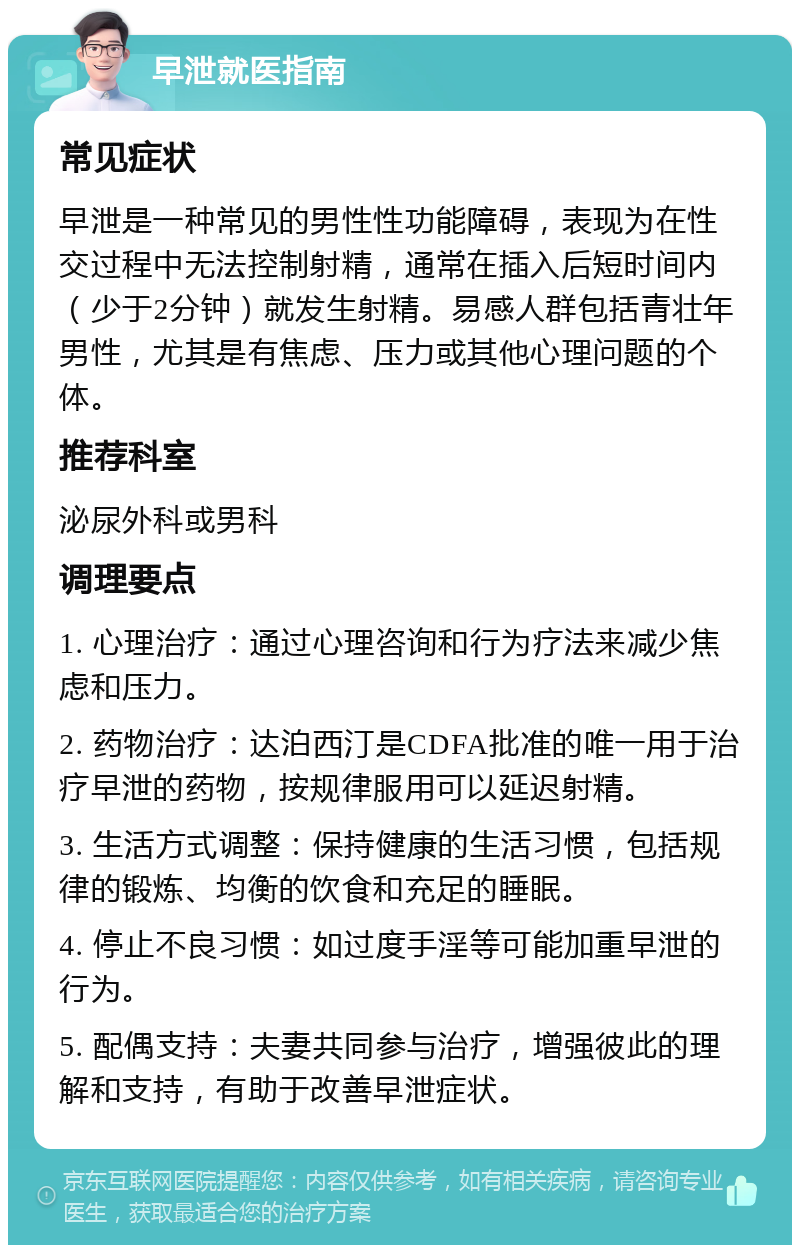 早泄就医指南 常见症状 早泄是一种常见的男性性功能障碍，表现为在性交过程中无法控制射精，通常在插入后短时间内（少于2分钟）就发生射精。易感人群包括青壮年男性，尤其是有焦虑、压力或其他心理问题的个体。 推荐科室 泌尿外科或男科 调理要点 1. 心理治疗：通过心理咨询和行为疗法来减少焦虑和压力。 2. 药物治疗：达泊西汀是CDFA批准的唯一用于治疗早泄的药物，按规律服用可以延迟射精。 3. 生活方式调整：保持健康的生活习惯，包括规律的锻炼、均衡的饮食和充足的睡眠。 4. 停止不良习惯：如过度手淫等可能加重早泄的行为。 5. 配偶支持：夫妻共同参与治疗，增强彼此的理解和支持，有助于改善早泄症状。