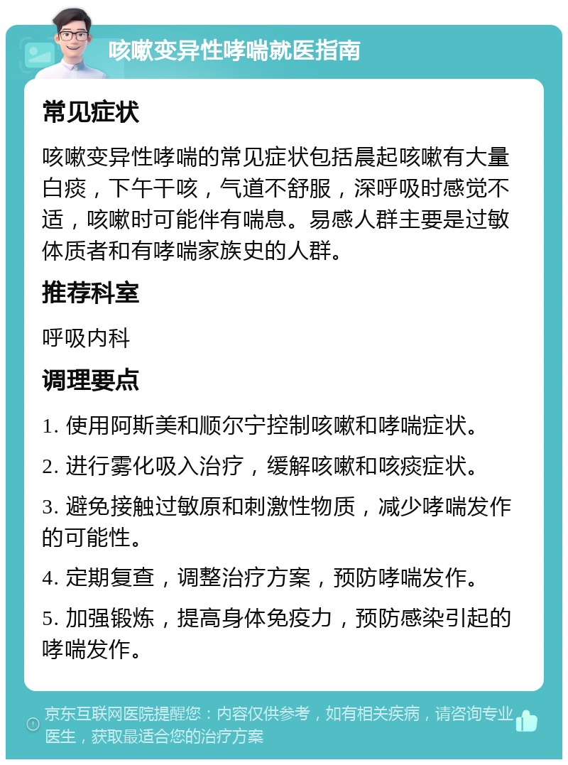 咳嗽变异性哮喘就医指南 常见症状 咳嗽变异性哮喘的常见症状包括晨起咳嗽有大量白痰，下午干咳，气道不舒服，深呼吸时感觉不适，咳嗽时可能伴有喘息。易感人群主要是过敏体质者和有哮喘家族史的人群。 推荐科室 呼吸内科 调理要点 1. 使用阿斯美和顺尔宁控制咳嗽和哮喘症状。 2. 进行雾化吸入治疗，缓解咳嗽和咳痰症状。 3. 避免接触过敏原和刺激性物质，减少哮喘发作的可能性。 4. 定期复查，调整治疗方案，预防哮喘发作。 5. 加强锻炼，提高身体免疫力，预防感染引起的哮喘发作。