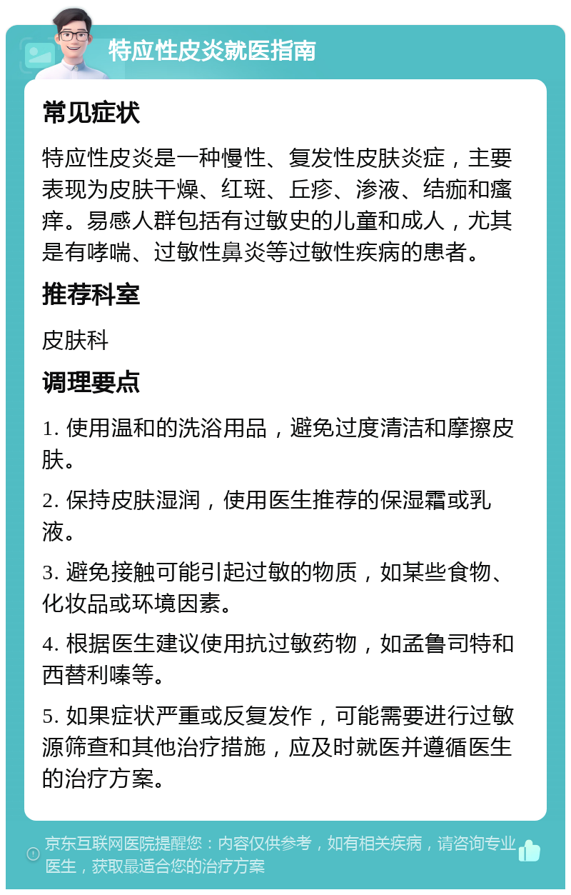 特应性皮炎就医指南 常见症状 特应性皮炎是一种慢性、复发性皮肤炎症，主要表现为皮肤干燥、红斑、丘疹、渗液、结痂和瘙痒。易感人群包括有过敏史的儿童和成人，尤其是有哮喘、过敏性鼻炎等过敏性疾病的患者。 推荐科室 皮肤科 调理要点 1. 使用温和的洗浴用品，避免过度清洁和摩擦皮肤。 2. 保持皮肤湿润，使用医生推荐的保湿霜或乳液。 3. 避免接触可能引起过敏的物质，如某些食物、化妆品或环境因素。 4. 根据医生建议使用抗过敏药物，如孟鲁司特和西替利嗪等。 5. 如果症状严重或反复发作，可能需要进行过敏源筛查和其他治疗措施，应及时就医并遵循医生的治疗方案。