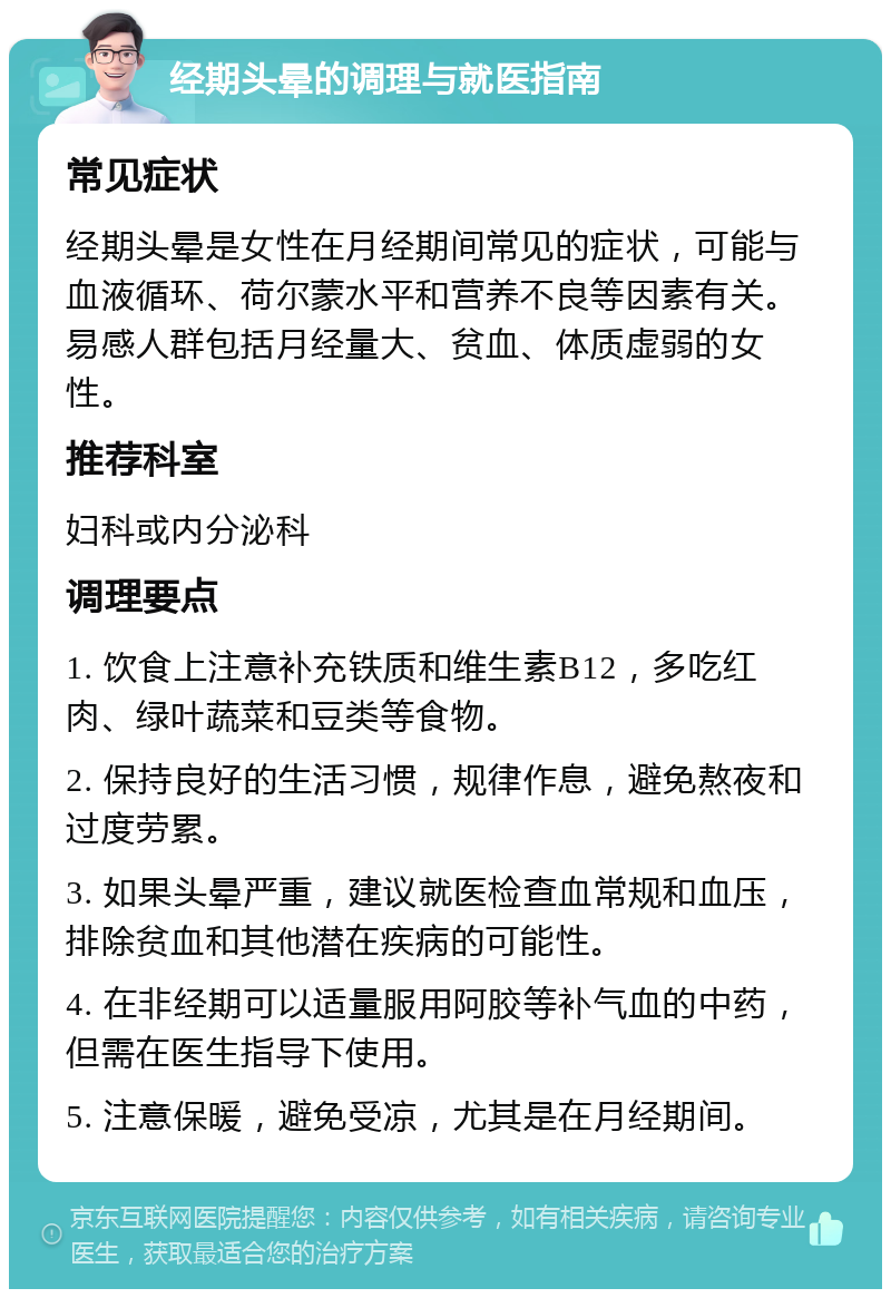 经期头晕的调理与就医指南 常见症状 经期头晕是女性在月经期间常见的症状，可能与血液循环、荷尔蒙水平和营养不良等因素有关。易感人群包括月经量大、贫血、体质虚弱的女性。 推荐科室 妇科或内分泌科 调理要点 1. 饮食上注意补充铁质和维生素B12，多吃红肉、绿叶蔬菜和豆类等食物。 2. 保持良好的生活习惯，规律作息，避免熬夜和过度劳累。 3. 如果头晕严重，建议就医检查血常规和血压，排除贫血和其他潜在疾病的可能性。 4. 在非经期可以适量服用阿胶等补气血的中药，但需在医生指导下使用。 5. 注意保暖，避免受凉，尤其是在月经期间。