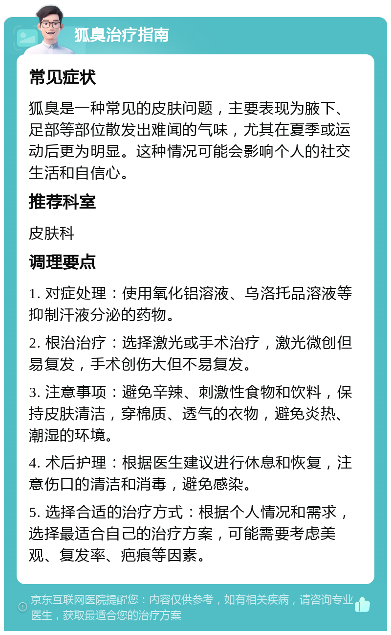 狐臭治疗指南 常见症状 狐臭是一种常见的皮肤问题，主要表现为腋下、足部等部位散发出难闻的气味，尤其在夏季或运动后更为明显。这种情况可能会影响个人的社交生活和自信心。 推荐科室 皮肤科 调理要点 1. 对症处理：使用氧化铝溶液、乌洛托品溶液等抑制汗液分泌的药物。 2. 根治治疗：选择激光或手术治疗，激光微创但易复发，手术创伤大但不易复发。 3. 注意事项：避免辛辣、刺激性食物和饮料，保持皮肤清洁，穿棉质、透气的衣物，避免炎热、潮湿的环境。 4. 术后护理：根据医生建议进行休息和恢复，注意伤口的清洁和消毒，避免感染。 5. 选择合适的治疗方式：根据个人情况和需求，选择最适合自己的治疗方案，可能需要考虑美观、复发率、疤痕等因素。