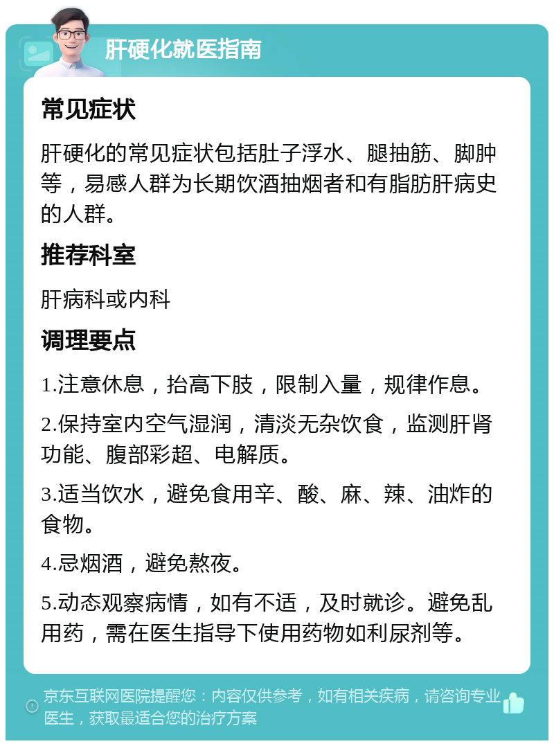 肝硬化就医指南 常见症状 肝硬化的常见症状包括肚子浮水、腿抽筋、脚肿等，易感人群为长期饮酒抽烟者和有脂肪肝病史的人群。 推荐科室 肝病科或内科 调理要点 1.注意休息，抬高下肢，限制入量，规律作息。 2.保持室内空气湿润，清淡无杂饮食，监测肝肾功能、腹部彩超、电解质。 3.适当饮水，避免食用辛、酸、麻、辣、油炸的食物。 4.忌烟酒，避免熬夜。 5.动态观察病情，如有不适，及时就诊。避免乱用药，需在医生指导下使用药物如利尿剂等。