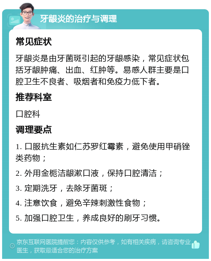 牙龈炎的治疗与调理 常见症状 牙龈炎是由牙菌斑引起的牙龈感染，常见症状包括牙龈肿痛、出血、红肿等。易感人群主要是口腔卫生不良者、吸烟者和免疫力低下者。 推荐科室 口腔科 调理要点 1. 口服抗生素如仁苏罗红霉素，避免使用甲硝锉类药物； 2. 外用金栀洁龈漱口液，保持口腔清洁； 3. 定期洗牙，去除牙菌斑； 4. 注意饮食，避免辛辣刺激性食物； 5. 加强口腔卫生，养成良好的刷牙习惯。