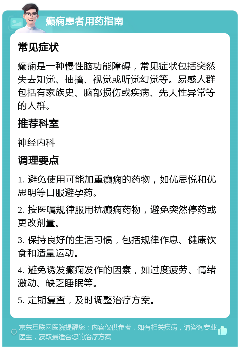 癫痫患者用药指南 常见症状 癫痫是一种慢性脑功能障碍，常见症状包括突然失去知觉、抽搐、视觉或听觉幻觉等。易感人群包括有家族史、脑部损伤或疾病、先天性异常等的人群。 推荐科室 神经内科 调理要点 1. 避免使用可能加重癫痫的药物，如优思悦和优思明等口服避孕药。 2. 按医嘱规律服用抗癫痫药物，避免突然停药或更改剂量。 3. 保持良好的生活习惯，包括规律作息、健康饮食和适量运动。 4. 避免诱发癫痫发作的因素，如过度疲劳、情绪激动、缺乏睡眠等。 5. 定期复查，及时调整治疗方案。