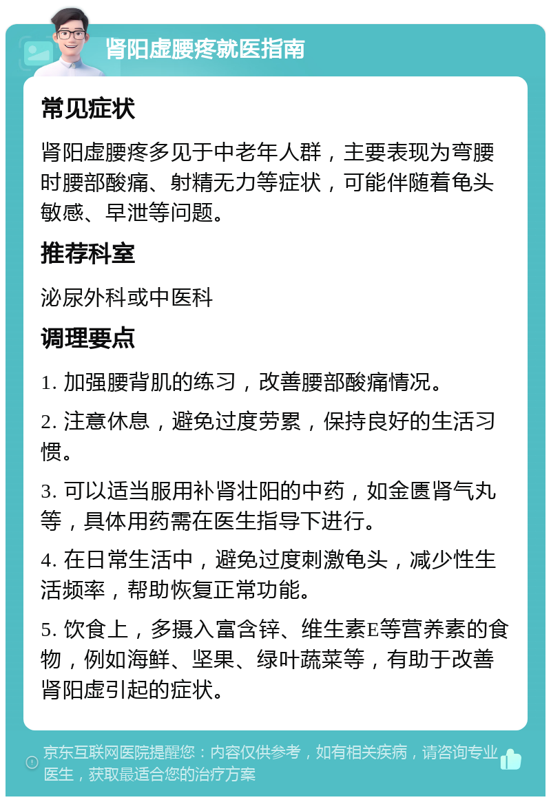 肾阳虚腰疼就医指南 常见症状 肾阳虚腰疼多见于中老年人群，主要表现为弯腰时腰部酸痛、射精无力等症状，可能伴随着龟头敏感、早泄等问题。 推荐科室 泌尿外科或中医科 调理要点 1. 加强腰背肌的练习，改善腰部酸痛情况。 2. 注意休息，避免过度劳累，保持良好的生活习惯。 3. 可以适当服用补肾壮阳的中药，如金匮肾气丸等，具体用药需在医生指导下进行。 4. 在日常生活中，避免过度刺激龟头，减少性生活频率，帮助恢复正常功能。 5. 饮食上，多摄入富含锌、维生素E等营养素的食物，例如海鲜、坚果、绿叶蔬菜等，有助于改善肾阳虚引起的症状。