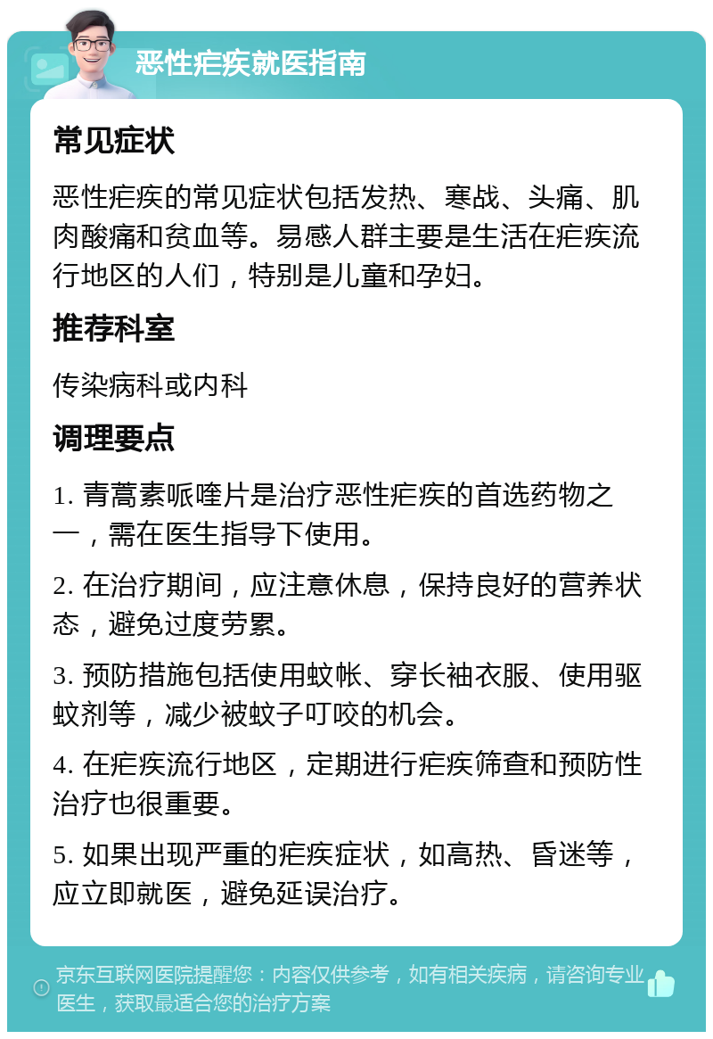 恶性疟疾就医指南 常见症状 恶性疟疾的常见症状包括发热、寒战、头痛、肌肉酸痛和贫血等。易感人群主要是生活在疟疾流行地区的人们，特别是儿童和孕妇。 推荐科室 传染病科或内科 调理要点 1. 青蒿素哌喹片是治疗恶性疟疾的首选药物之一，需在医生指导下使用。 2. 在治疗期间，应注意休息，保持良好的营养状态，避免过度劳累。 3. 预防措施包括使用蚊帐、穿长袖衣服、使用驱蚊剂等，减少被蚊子叮咬的机会。 4. 在疟疾流行地区，定期进行疟疾筛查和预防性治疗也很重要。 5. 如果出现严重的疟疾症状，如高热、昏迷等，应立即就医，避免延误治疗。