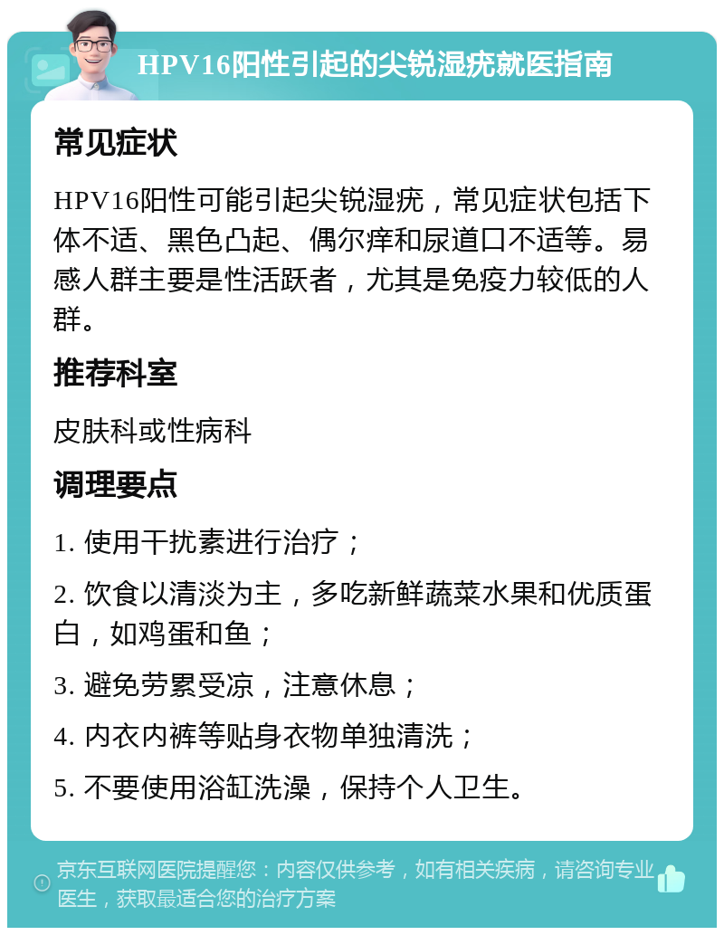 HPV16阳性引起的尖锐湿疣就医指南 常见症状 HPV16阳性可能引起尖锐湿疣，常见症状包括下体不适、黑色凸起、偶尔痒和尿道口不适等。易感人群主要是性活跃者，尤其是免疫力较低的人群。 推荐科室 皮肤科或性病科 调理要点 1. 使用干扰素进行治疗； 2. 饮食以清淡为主，多吃新鲜蔬菜水果和优质蛋白，如鸡蛋和鱼； 3. 避免劳累受凉，注意休息； 4. 内衣内裤等贴身衣物单独清洗； 5. 不要使用浴缸洗澡，保持个人卫生。