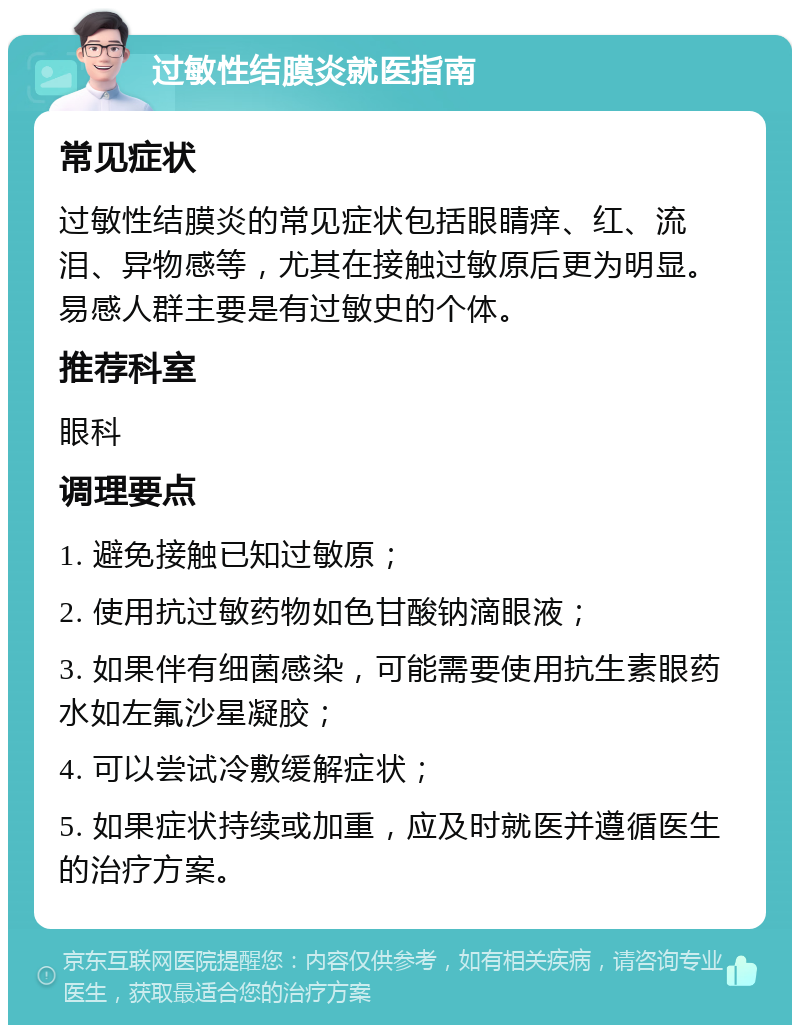 过敏性结膜炎就医指南 常见症状 过敏性结膜炎的常见症状包括眼睛痒、红、流泪、异物感等，尤其在接触过敏原后更为明显。易感人群主要是有过敏史的个体。 推荐科室 眼科 调理要点 1. 避免接触已知过敏原； 2. 使用抗过敏药物如色甘酸钠滴眼液； 3. 如果伴有细菌感染，可能需要使用抗生素眼药水如左氟沙星凝胶； 4. 可以尝试冷敷缓解症状； 5. 如果症状持续或加重，应及时就医并遵循医生的治疗方案。