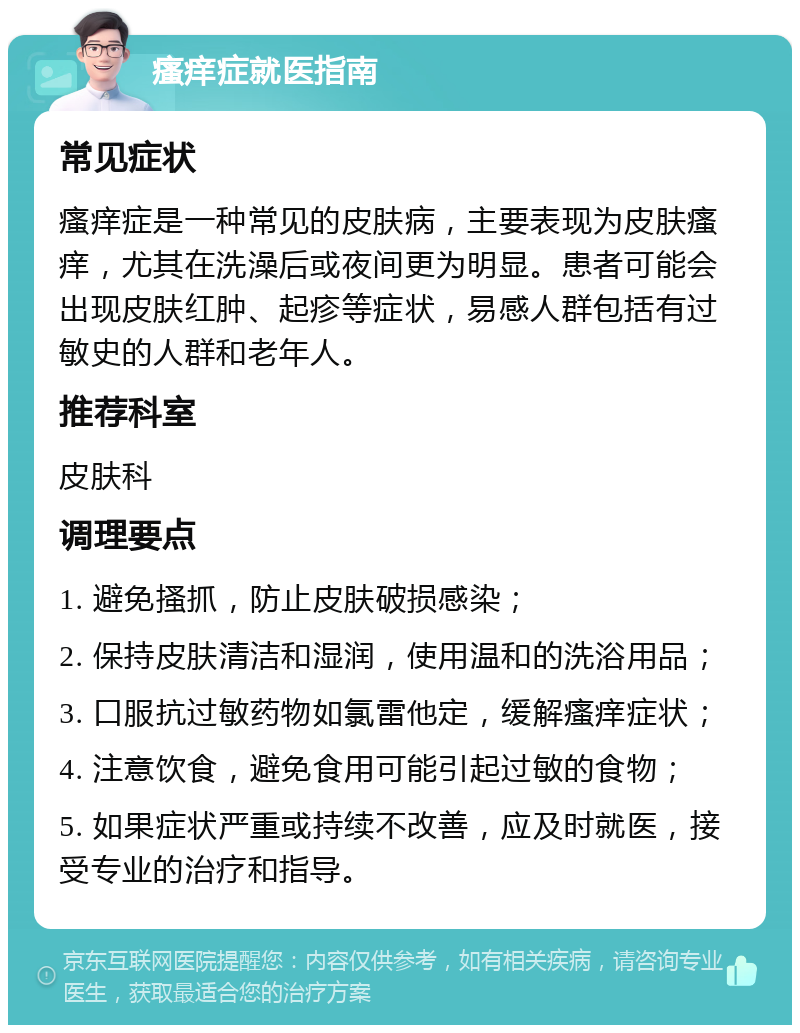 瘙痒症就医指南 常见症状 瘙痒症是一种常见的皮肤病，主要表现为皮肤瘙痒，尤其在洗澡后或夜间更为明显。患者可能会出现皮肤红肿、起疹等症状，易感人群包括有过敏史的人群和老年人。 推荐科室 皮肤科 调理要点 1. 避免搔抓，防止皮肤破损感染； 2. 保持皮肤清洁和湿润，使用温和的洗浴用品； 3. 口服抗过敏药物如氯雷他定，缓解瘙痒症状； 4. 注意饮食，避免食用可能引起过敏的食物； 5. 如果症状严重或持续不改善，应及时就医，接受专业的治疗和指导。