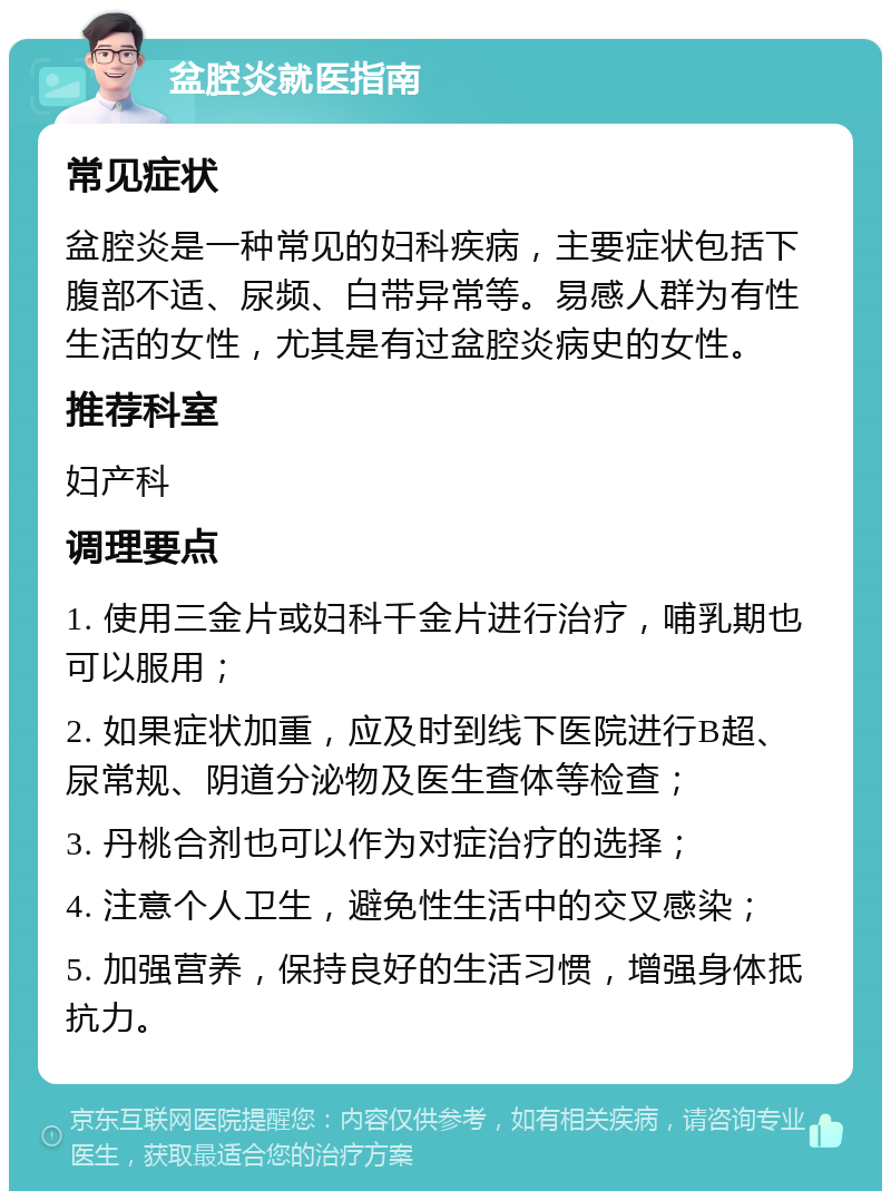 盆腔炎就医指南 常见症状 盆腔炎是一种常见的妇科疾病，主要症状包括下腹部不适、尿频、白带异常等。易感人群为有性生活的女性，尤其是有过盆腔炎病史的女性。 推荐科室 妇产科 调理要点 1. 使用三金片或妇科千金片进行治疗，哺乳期也可以服用； 2. 如果症状加重，应及时到线下医院进行B超、尿常规、阴道分泌物及医生查体等检查； 3. 丹桃合剂也可以作为对症治疗的选择； 4. 注意个人卫生，避免性生活中的交叉感染； 5. 加强营养，保持良好的生活习惯，增强身体抵抗力。