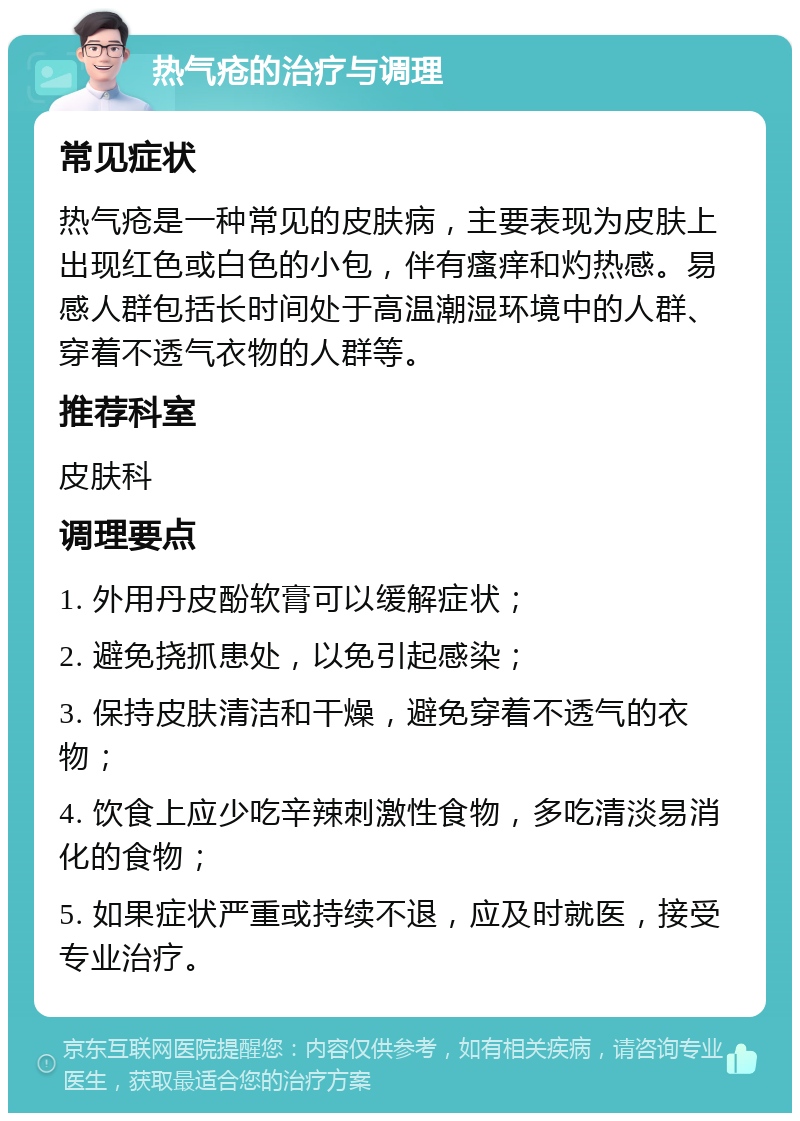 热气疮的治疗与调理 常见症状 热气疮是一种常见的皮肤病，主要表现为皮肤上出现红色或白色的小包，伴有瘙痒和灼热感。易感人群包括长时间处于高温潮湿环境中的人群、穿着不透气衣物的人群等。 推荐科室 皮肤科 调理要点 1. 外用丹皮酚软膏可以缓解症状； 2. 避免挠抓患处，以免引起感染； 3. 保持皮肤清洁和干燥，避免穿着不透气的衣物； 4. 饮食上应少吃辛辣刺激性食物，多吃清淡易消化的食物； 5. 如果症状严重或持续不退，应及时就医，接受专业治疗。