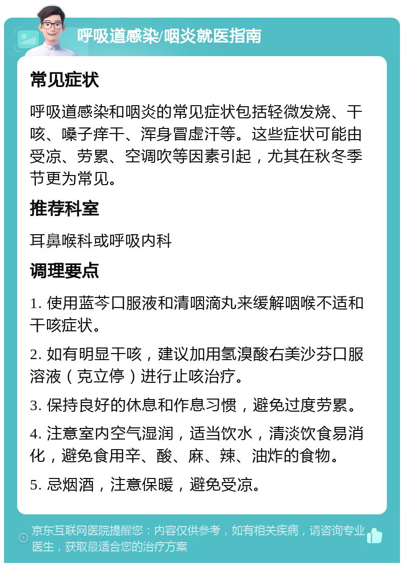 呼吸道感染/咽炎就医指南 常见症状 呼吸道感染和咽炎的常见症状包括轻微发烧、干咳、嗓子痒干、浑身冒虚汗等。这些症状可能由受凉、劳累、空调吹等因素引起，尤其在秋冬季节更为常见。 推荐科室 耳鼻喉科或呼吸内科 调理要点 1. 使用蓝芩口服液和清咽滴丸来缓解咽喉不适和干咳症状。 2. 如有明显干咳，建议加用氢溴酸右美沙芬口服溶液（克立停）进行止咳治疗。 3. 保持良好的休息和作息习惯，避免过度劳累。 4. 注意室内空气湿润，适当饮水，清淡饮食易消化，避免食用辛、酸、麻、辣、油炸的食物。 5. 忌烟酒，注意保暖，避免受凉。