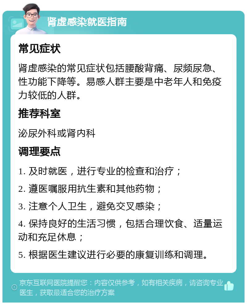 肾虚感染就医指南 常见症状 肾虚感染的常见症状包括腰酸背痛、尿频尿急、性功能下降等。易感人群主要是中老年人和免疫力较低的人群。 推荐科室 泌尿外科或肾内科 调理要点 1. 及时就医，进行专业的检查和治疗； 2. 遵医嘱服用抗生素和其他药物； 3. 注意个人卫生，避免交叉感染； 4. 保持良好的生活习惯，包括合理饮食、适量运动和充足休息； 5. 根据医生建议进行必要的康复训练和调理。