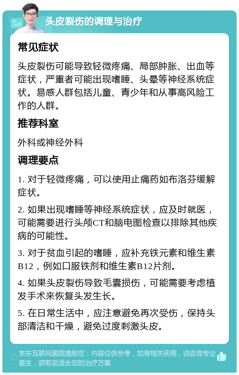 头皮裂伤的调理与治疗 常见症状 头皮裂伤可能导致轻微疼痛、局部肿胀、出血等症状，严重者可能出现嗜睡、头晕等神经系统症状。易感人群包括儿童、青少年和从事高风险工作的人群。 推荐科室 外科或神经外科 调理要点 1. 对于轻微疼痛，可以使用止痛药如布洛芬缓解症状。 2. 如果出现嗜睡等神经系统症状，应及时就医，可能需要进行头颅CT和脑电图检查以排除其他疾病的可能性。 3. 对于贫血引起的嗜睡，应补充铁元素和维生素B12，例如口服铁剂和维生素B12片剂。 4. 如果头皮裂伤导致毛囊损伤，可能需要考虑植发手术来恢复头发生长。 5. 在日常生活中，应注意避免再次受伤，保持头部清洁和干燥，避免过度刺激头皮。