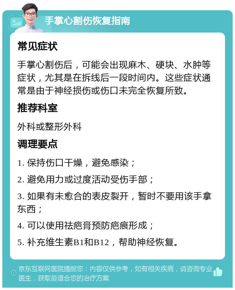 手掌心割伤恢复指南 常见症状 手掌心割伤后，可能会出现麻木、硬块、水肿等症状，尤其是在拆线后一段时间内。这些症状通常是由于神经损伤或伤口未完全恢复所致。 推荐科室 外科或整形外科 调理要点 1. 保持伤口干燥，避免感染； 2. 避免用力或过度活动受伤手部； 3. 如果有未愈合的表皮裂开，暂时不要用该手拿东西； 4. 可以使用祛疤膏预防疤痕形成； 5. 补充维生素B1和B12，帮助神经恢复。