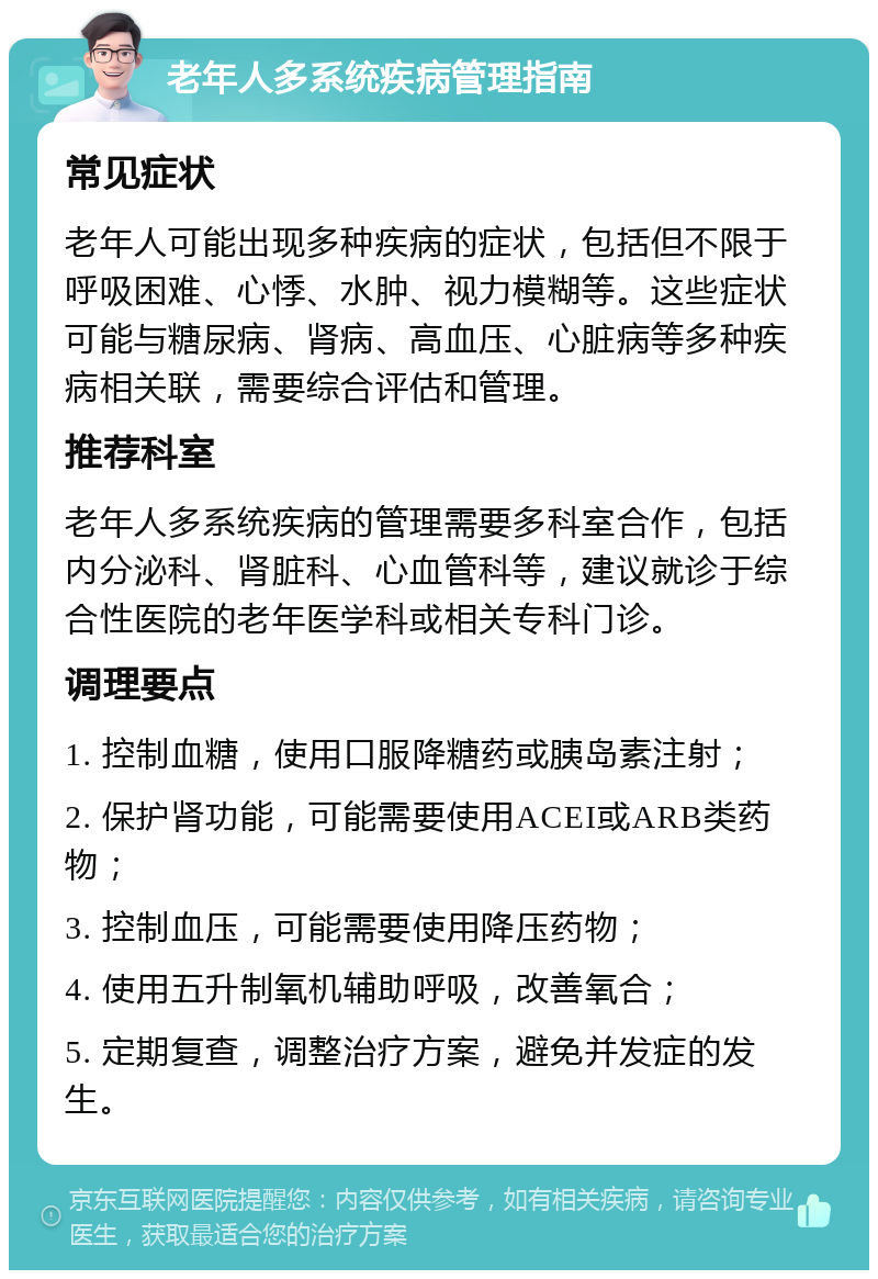 老年人多系统疾病管理指南 常见症状 老年人可能出现多种疾病的症状，包括但不限于呼吸困难、心悸、水肿、视力模糊等。这些症状可能与糖尿病、肾病、高血压、心脏病等多种疾病相关联，需要综合评估和管理。 推荐科室 老年人多系统疾病的管理需要多科室合作，包括内分泌科、肾脏科、心血管科等，建议就诊于综合性医院的老年医学科或相关专科门诊。 调理要点 1. 控制血糖，使用口服降糖药或胰岛素注射； 2. 保护肾功能，可能需要使用ACEI或ARB类药物； 3. 控制血压，可能需要使用降压药物； 4. 使用五升制氧机辅助呼吸，改善氧合； 5. 定期复查，调整治疗方案，避免并发症的发生。