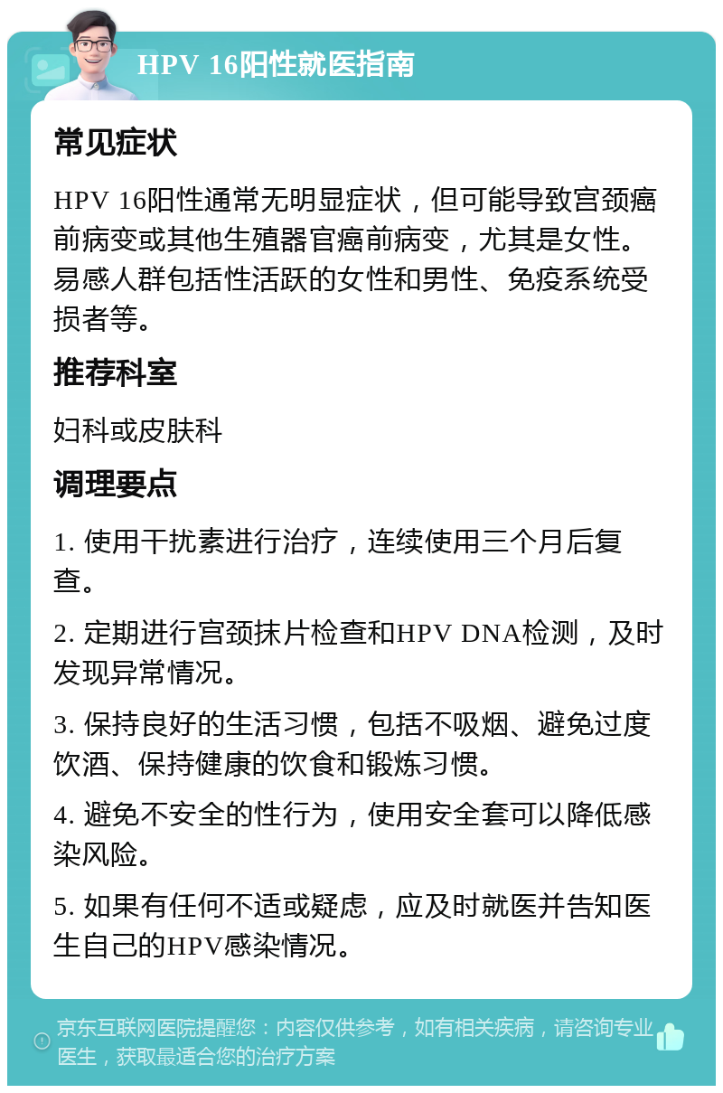 HPV 16阳性就医指南 常见症状 HPV 16阳性通常无明显症状，但可能导致宫颈癌前病变或其他生殖器官癌前病变，尤其是女性。易感人群包括性活跃的女性和男性、免疫系统受损者等。 推荐科室 妇科或皮肤科 调理要点 1. 使用干扰素进行治疗，连续使用三个月后复查。 2. 定期进行宫颈抹片检查和HPV DNA检测，及时发现异常情况。 3. 保持良好的生活习惯，包括不吸烟、避免过度饮酒、保持健康的饮食和锻炼习惯。 4. 避免不安全的性行为，使用安全套可以降低感染风险。 5. 如果有任何不适或疑虑，应及时就医并告知医生自己的HPV感染情况。