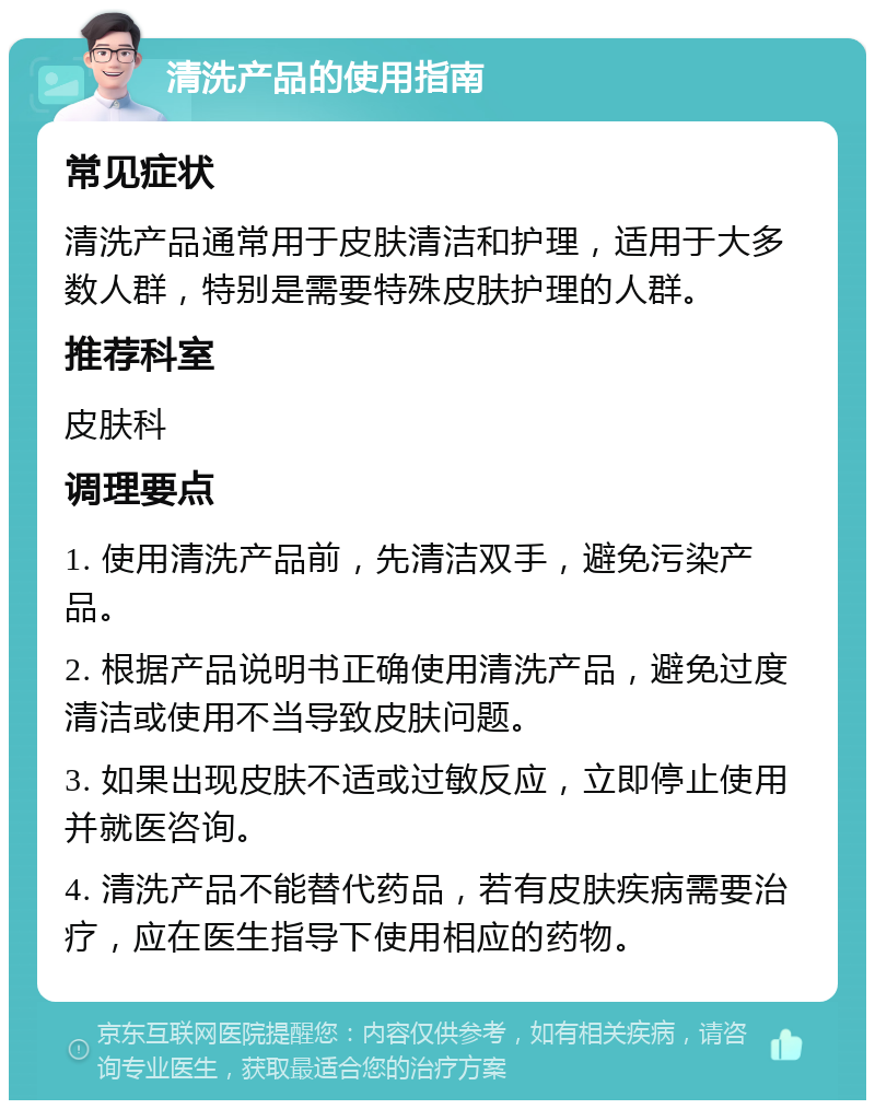 清洗产品的使用指南 常见症状 清洗产品通常用于皮肤清洁和护理，适用于大多数人群，特别是需要特殊皮肤护理的人群。 推荐科室 皮肤科 调理要点 1. 使用清洗产品前，先清洁双手，避免污染产品。 2. 根据产品说明书正确使用清洗产品，避免过度清洁或使用不当导致皮肤问题。 3. 如果出现皮肤不适或过敏反应，立即停止使用并就医咨询。 4. 清洗产品不能替代药品，若有皮肤疾病需要治疗，应在医生指导下使用相应的药物。