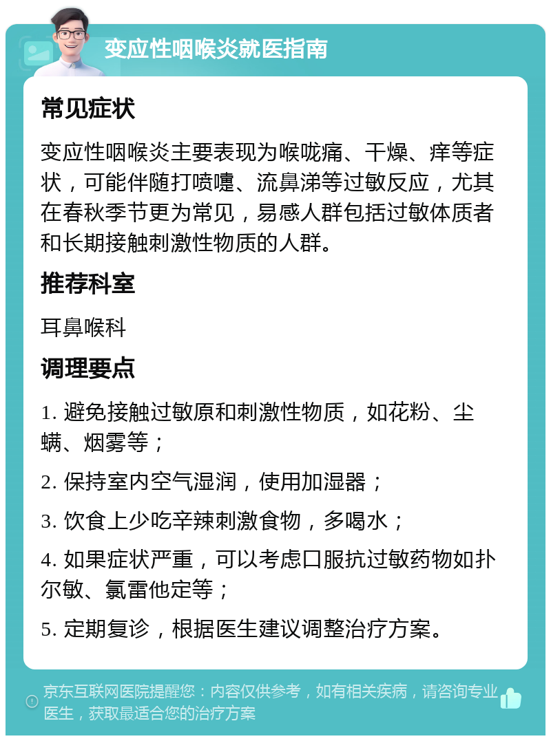 变应性咽喉炎就医指南 常见症状 变应性咽喉炎主要表现为喉咙痛、干燥、痒等症状，可能伴随打喷嚏、流鼻涕等过敏反应，尤其在春秋季节更为常见，易感人群包括过敏体质者和长期接触刺激性物质的人群。 推荐科室 耳鼻喉科 调理要点 1. 避免接触过敏原和刺激性物质，如花粉、尘螨、烟雾等； 2. 保持室内空气湿润，使用加湿器； 3. 饮食上少吃辛辣刺激食物，多喝水； 4. 如果症状严重，可以考虑口服抗过敏药物如扑尔敏、氯雷他定等； 5. 定期复诊，根据医生建议调整治疗方案。