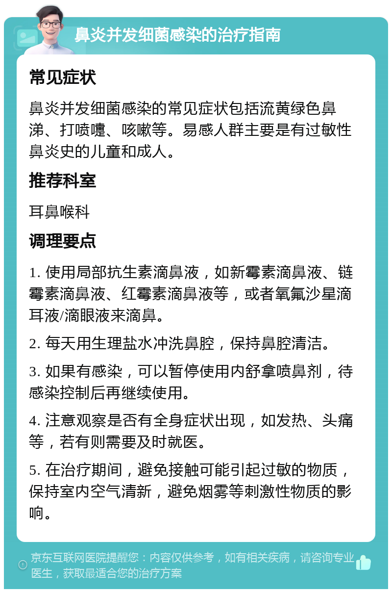 鼻炎并发细菌感染的治疗指南 常见症状 鼻炎并发细菌感染的常见症状包括流黄绿色鼻涕、打喷嚏、咳嗽等。易感人群主要是有过敏性鼻炎史的儿童和成人。 推荐科室 耳鼻喉科 调理要点 1. 使用局部抗生素滴鼻液，如新霉素滴鼻液、链霉素滴鼻液、红霉素滴鼻液等，或者氧氟沙星滴耳液/滴眼液来滴鼻。 2. 每天用生理盐水冲洗鼻腔，保持鼻腔清洁。 3. 如果有感染，可以暂停使用内舒拿喷鼻剂，待感染控制后再继续使用。 4. 注意观察是否有全身症状出现，如发热、头痛等，若有则需要及时就医。 5. 在治疗期间，避免接触可能引起过敏的物质，保持室内空气清新，避免烟雾等刺激性物质的影响。