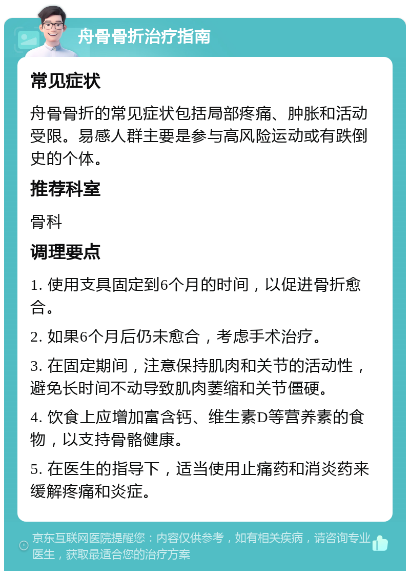 舟骨骨折治疗指南 常见症状 舟骨骨折的常见症状包括局部疼痛、肿胀和活动受限。易感人群主要是参与高风险运动或有跌倒史的个体。 推荐科室 骨科 调理要点 1. 使用支具固定到6个月的时间，以促进骨折愈合。 2. 如果6个月后仍未愈合，考虑手术治疗。 3. 在固定期间，注意保持肌肉和关节的活动性，避免长时间不动导致肌肉萎缩和关节僵硬。 4. 饮食上应增加富含钙、维生素D等营养素的食物，以支持骨骼健康。 5. 在医生的指导下，适当使用止痛药和消炎药来缓解疼痛和炎症。