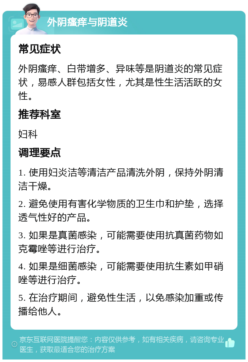 外阴瘙痒与阴道炎 常见症状 外阴瘙痒、白带增多、异味等是阴道炎的常见症状，易感人群包括女性，尤其是性生活活跃的女性。 推荐科室 妇科 调理要点 1. 使用妇炎洁等清洁产品清洗外阴，保持外阴清洁干燥。 2. 避免使用有害化学物质的卫生巾和护垫，选择透气性好的产品。 3. 如果是真菌感染，可能需要使用抗真菌药物如克霉唑等进行治疗。 4. 如果是细菌感染，可能需要使用抗生素如甲硝唑等进行治疗。 5. 在治疗期间，避免性生活，以免感染加重或传播给他人。