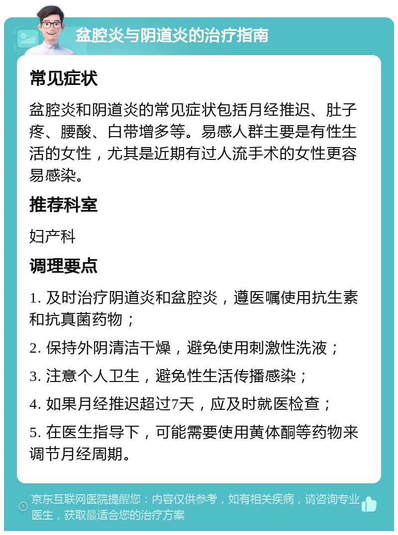 盆腔炎与阴道炎的治疗指南 常见症状 盆腔炎和阴道炎的常见症状包括月经推迟、肚子疼、腰酸、白带增多等。易感人群主要是有性生活的女性，尤其是近期有过人流手术的女性更容易感染。 推荐科室 妇产科 调理要点 1. 及时治疗阴道炎和盆腔炎，遵医嘱使用抗生素和抗真菌药物； 2. 保持外阴清洁干燥，避免使用刺激性洗液； 3. 注意个人卫生，避免性生活传播感染； 4. 如果月经推迟超过7天，应及时就医检查； 5. 在医生指导下，可能需要使用黄体酮等药物来调节月经周期。