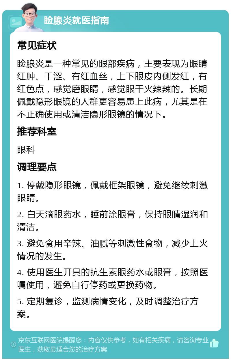 睑腺炎就医指南 常见症状 睑腺炎是一种常见的眼部疾病，主要表现为眼睛红肿、干涩、有红血丝，上下眼皮内侧发红，有红色点，感觉磨眼睛，感觉眼干火辣辣的。长期佩戴隐形眼镜的人群更容易患上此病，尤其是在不正确使用或清洁隐形眼镜的情况下。 推荐科室 眼科 调理要点 1. 停戴隐形眼镜，佩戴框架眼镜，避免继续刺激眼睛。 2. 白天滴眼药水，睡前涂眼膏，保持眼睛湿润和清洁。 3. 避免食用辛辣、油腻等刺激性食物，减少上火情况的发生。 4. 使用医生开具的抗生素眼药水或眼膏，按照医嘱使用，避免自行停药或更换药物。 5. 定期复诊，监测病情变化，及时调整治疗方案。