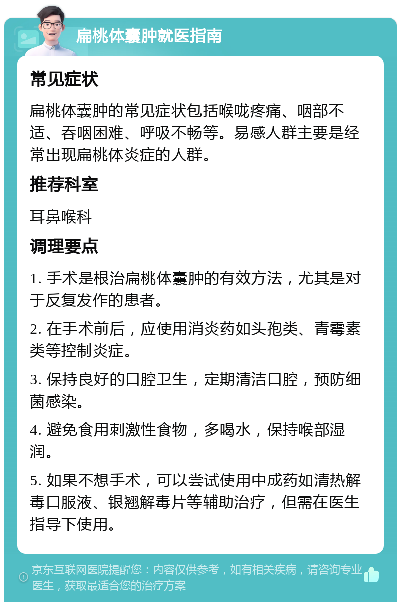 扁桃体囊肿就医指南 常见症状 扁桃体囊肿的常见症状包括喉咙疼痛、咽部不适、吞咽困难、呼吸不畅等。易感人群主要是经常出现扁桃体炎症的人群。 推荐科室 耳鼻喉科 调理要点 1. 手术是根治扁桃体囊肿的有效方法，尤其是对于反复发作的患者。 2. 在手术前后，应使用消炎药如头孢类、青霉素类等控制炎症。 3. 保持良好的口腔卫生，定期清洁口腔，预防细菌感染。 4. 避免食用刺激性食物，多喝水，保持喉部湿润。 5. 如果不想手术，可以尝试使用中成药如清热解毒口服液、银翘解毒片等辅助治疗，但需在医生指导下使用。