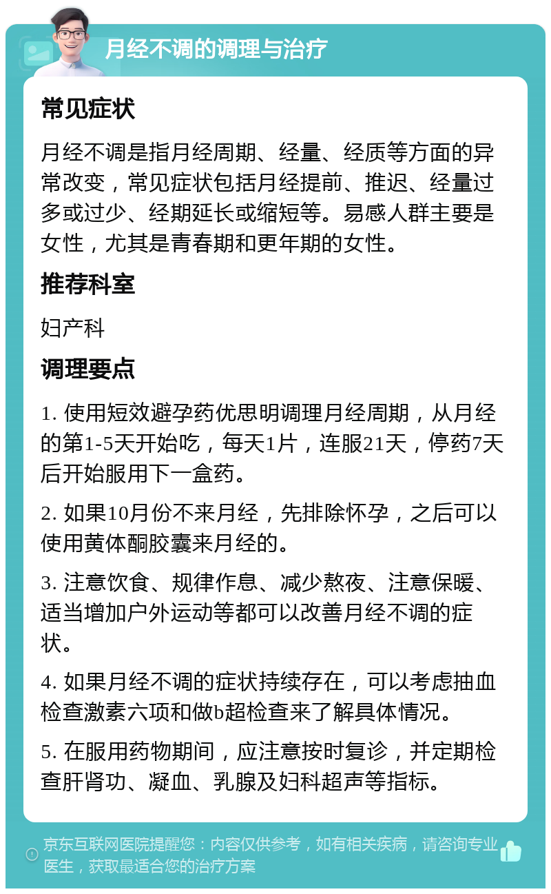 月经不调的调理与治疗 常见症状 月经不调是指月经周期、经量、经质等方面的异常改变，常见症状包括月经提前、推迟、经量过多或过少、经期延长或缩短等。易感人群主要是女性，尤其是青春期和更年期的女性。 推荐科室 妇产科 调理要点 1. 使用短效避孕药优思明调理月经周期，从月经的第1-5天开始吃，每天1片，连服21天，停药7天后开始服用下一盒药。 2. 如果10月份不来月经，先排除怀孕，之后可以使用黄体酮胶囊来月经的。 3. 注意饮食、规律作息、减少熬夜、注意保暖、适当增加户外运动等都可以改善月经不调的症状。 4. 如果月经不调的症状持续存在，可以考虑抽血检查激素六项和做b超检查来了解具体情况。 5. 在服用药物期间，应注意按时复诊，并定期检查肝肾功、凝血、乳腺及妇科超声等指标。