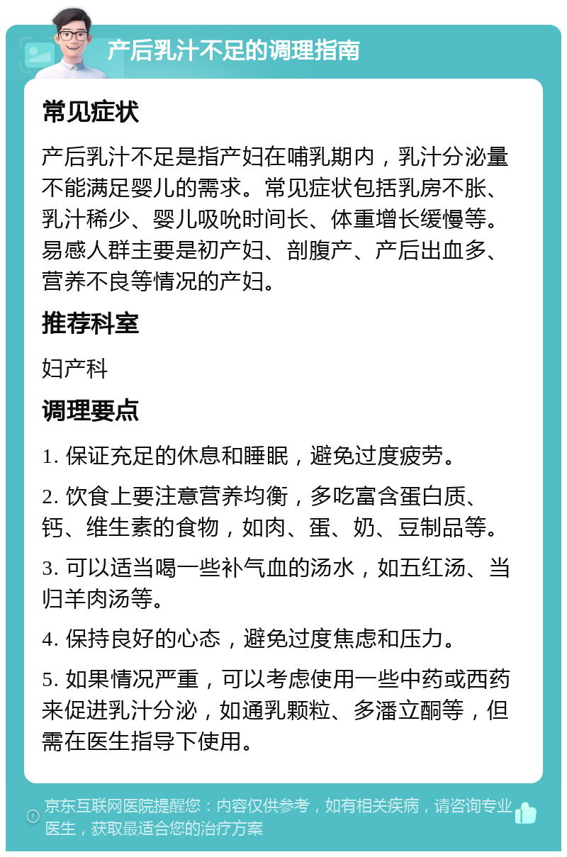 产后乳汁不足的调理指南 常见症状 产后乳汁不足是指产妇在哺乳期内，乳汁分泌量不能满足婴儿的需求。常见症状包括乳房不胀、乳汁稀少、婴儿吸吮时间长、体重增长缓慢等。易感人群主要是初产妇、剖腹产、产后出血多、营养不良等情况的产妇。 推荐科室 妇产科 调理要点 1. 保证充足的休息和睡眠，避免过度疲劳。 2. 饮食上要注意营养均衡，多吃富含蛋白质、钙、维生素的食物，如肉、蛋、奶、豆制品等。 3. 可以适当喝一些补气血的汤水，如五红汤、当归羊肉汤等。 4. 保持良好的心态，避免过度焦虑和压力。 5. 如果情况严重，可以考虑使用一些中药或西药来促进乳汁分泌，如通乳颗粒、多潘立酮等，但需在医生指导下使用。