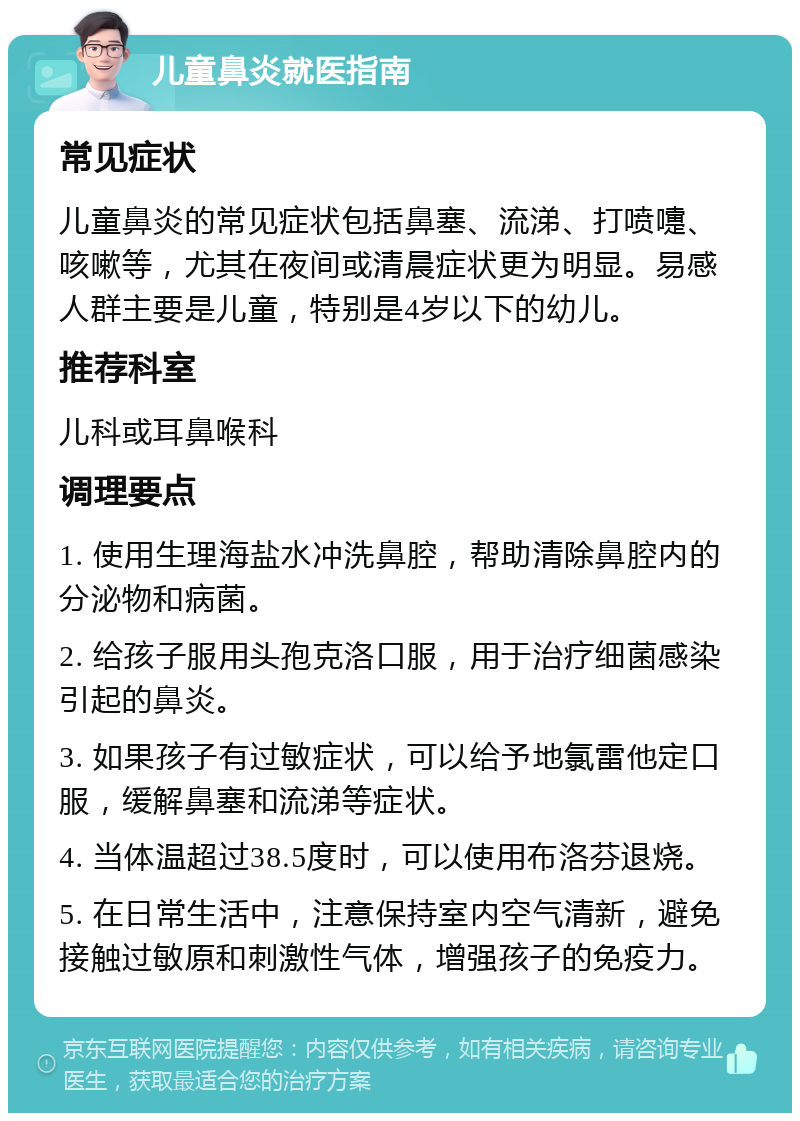 儿童鼻炎就医指南 常见症状 儿童鼻炎的常见症状包括鼻塞、流涕、打喷嚏、咳嗽等，尤其在夜间或清晨症状更为明显。易感人群主要是儿童，特别是4岁以下的幼儿。 推荐科室 儿科或耳鼻喉科 调理要点 1. 使用生理海盐水冲洗鼻腔，帮助清除鼻腔内的分泌物和病菌。 2. 给孩子服用头孢克洛口服，用于治疗细菌感染引起的鼻炎。 3. 如果孩子有过敏症状，可以给予地氯雷他定口服，缓解鼻塞和流涕等症状。 4. 当体温超过38.5度时，可以使用布洛芬退烧。 5. 在日常生活中，注意保持室内空气清新，避免接触过敏原和刺激性气体，增强孩子的免疫力。