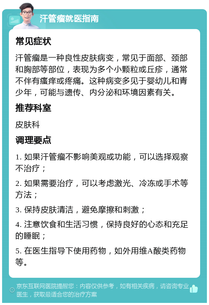 汗管瘤就医指南 常见症状 汗管瘤是一种良性皮肤病变，常见于面部、颈部和胸部等部位，表现为多个小颗粒或丘疹，通常不伴有瘙痒或疼痛。这种病变多见于婴幼儿和青少年，可能与遗传、内分泌和环境因素有关。 推荐科室 皮肤科 调理要点 1. 如果汗管瘤不影响美观或功能，可以选择观察不治疗； 2. 如果需要治疗，可以考虑激光、冷冻或手术等方法； 3. 保持皮肤清洁，避免摩擦和刺激； 4. 注意饮食和生活习惯，保持良好的心态和充足的睡眠； 5. 在医生指导下使用药物，如外用维A酸类药物等。